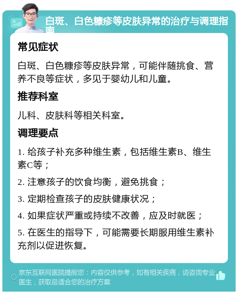 白斑、白色糠疹等皮肤异常的治疗与调理指南 常见症状 白斑、白色糠疹等皮肤异常，可能伴随挑食、营养不良等症状，多见于婴幼儿和儿童。 推荐科室 儿科、皮肤科等相关科室。 调理要点 1. 给孩子补充多种维生素，包括维生素B、维生素C等； 2. 注意孩子的饮食均衡，避免挑食； 3. 定期检查孩子的皮肤健康状况； 4. 如果症状严重或持续不改善，应及时就医； 5. 在医生的指导下，可能需要长期服用维生素补充剂以促进恢复。