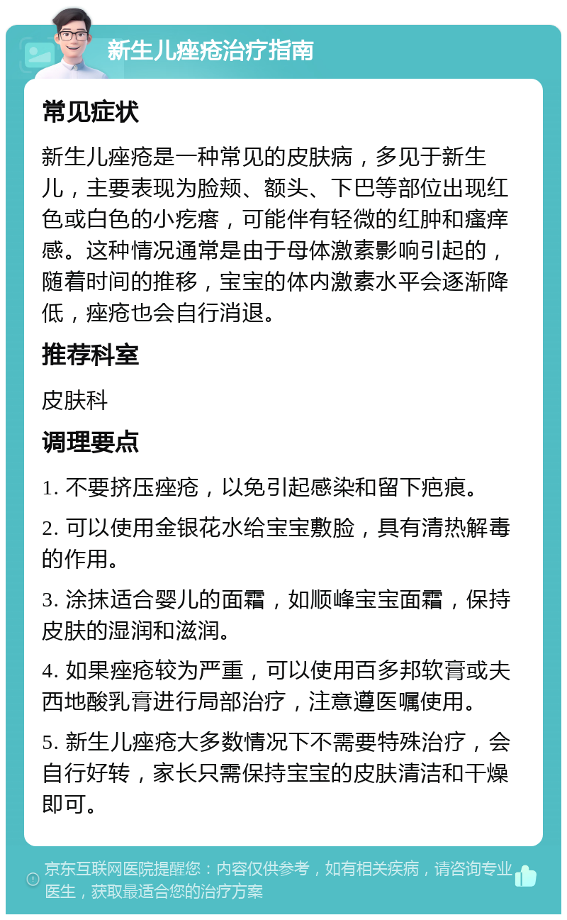 新生儿痤疮治疗指南 常见症状 新生儿痤疮是一种常见的皮肤病，多见于新生儿，主要表现为脸颊、额头、下巴等部位出现红色或白色的小疙瘩，可能伴有轻微的红肿和瘙痒感。这种情况通常是由于母体激素影响引起的，随着时间的推移，宝宝的体内激素水平会逐渐降低，痤疮也会自行消退。 推荐科室 皮肤科 调理要点 1. 不要挤压痤疮，以免引起感染和留下疤痕。 2. 可以使用金银花水给宝宝敷脸，具有清热解毒的作用。 3. 涂抹适合婴儿的面霜，如顺峰宝宝面霜，保持皮肤的湿润和滋润。 4. 如果痤疮较为严重，可以使用百多邦软膏或夫西地酸乳膏进行局部治疗，注意遵医嘱使用。 5. 新生儿痤疮大多数情况下不需要特殊治疗，会自行好转，家长只需保持宝宝的皮肤清洁和干燥即可。