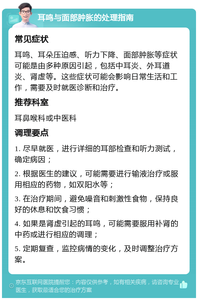 耳鸣与面部肿胀的处理指南 常见症状 耳鸣、耳朵压迫感、听力下降、面部肿胀等症状可能是由多种原因引起，包括中耳炎、外耳道炎、肾虚等。这些症状可能会影响日常生活和工作，需要及时就医诊断和治疗。 推荐科室 耳鼻喉科或中医科 调理要点 1. 尽早就医，进行详细的耳部检查和听力测试，确定病因； 2. 根据医生的建议，可能需要进行输液治疗或服用相应的药物，如双阳水等； 3. 在治疗期间，避免噪音和刺激性食物，保持良好的休息和饮食习惯； 4. 如果是肾虚引起的耳鸣，可能需要服用补肾的中药或进行相应的调理； 5. 定期复查，监控病情的变化，及时调整治疗方案。