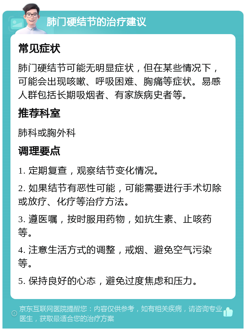 肺门硬结节的治疗建议 常见症状 肺门硬结节可能无明显症状，但在某些情况下，可能会出现咳嗽、呼吸困难、胸痛等症状。易感人群包括长期吸烟者、有家族病史者等。 推荐科室 肺科或胸外科 调理要点 1. 定期复查，观察结节变化情况。 2. 如果结节有恶性可能，可能需要进行手术切除或放疗、化疗等治疗方法。 3. 遵医嘱，按时服用药物，如抗生素、止咳药等。 4. 注意生活方式的调整，戒烟、避免空气污染等。 5. 保持良好的心态，避免过度焦虑和压力。