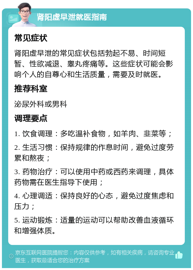 肾阳虚早泄就医指南 常见症状 肾阳虚早泄的常见症状包括勃起不易、时间短暂、性欲减退、睾丸疼痛等。这些症状可能会影响个人的自尊心和生活质量，需要及时就医。 推荐科室 泌尿外科或男科 调理要点 1. 饮食调理：多吃温补食物，如羊肉、韭菜等； 2. 生活习惯：保持规律的作息时间，避免过度劳累和熬夜； 3. 药物治疗：可以使用中药或西药来调理，具体药物需在医生指导下使用； 4. 心理调适：保持良好的心态，避免过度焦虑和压力； 5. 运动锻炼：适量的运动可以帮助改善血液循环和增强体质。