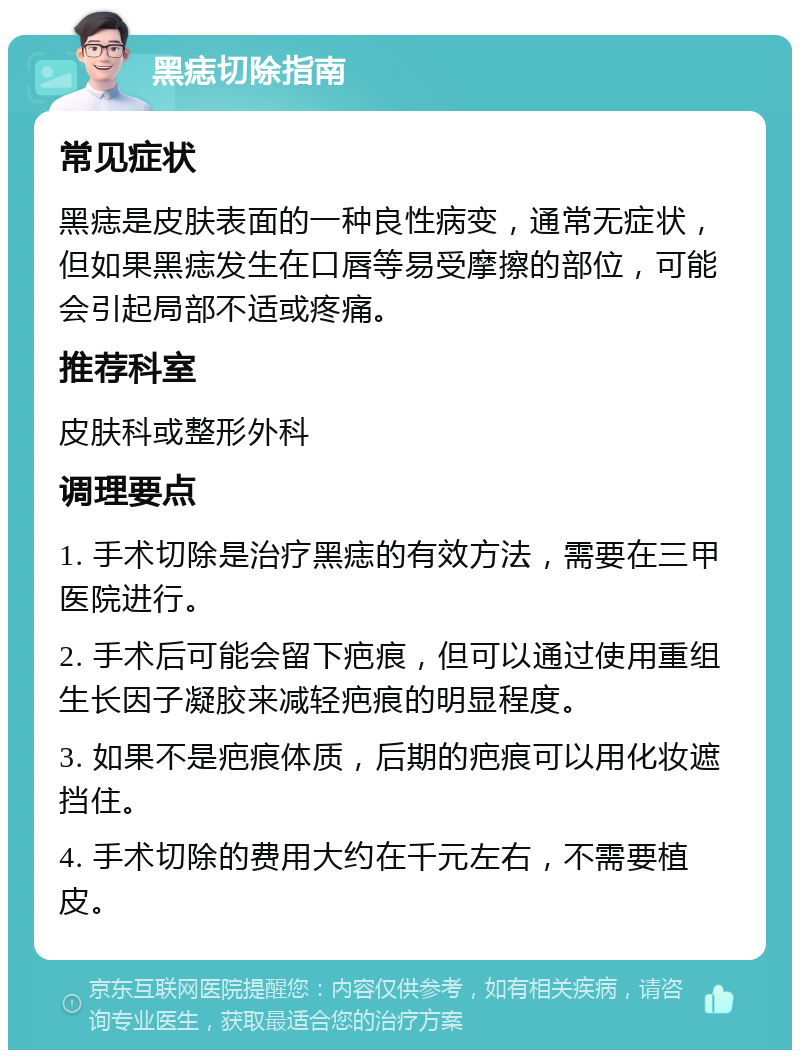 黑痣切除指南 常见症状 黑痣是皮肤表面的一种良性病变，通常无症状，但如果黑痣发生在口唇等易受摩擦的部位，可能会引起局部不适或疼痛。 推荐科室 皮肤科或整形外科 调理要点 1. 手术切除是治疗黑痣的有效方法，需要在三甲医院进行。 2. 手术后可能会留下疤痕，但可以通过使用重组生长因子凝胶来减轻疤痕的明显程度。 3. 如果不是疤痕体质，后期的疤痕可以用化妆遮挡住。 4. 手术切除的费用大约在千元左右，不需要植皮。