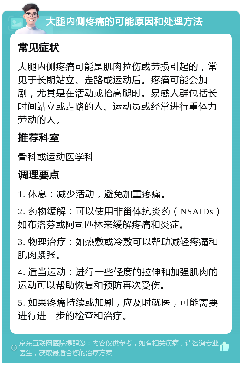 大腿内侧疼痛的可能原因和处理方法 常见症状 大腿内侧疼痛可能是肌肉拉伤或劳损引起的，常见于长期站立、走路或运动后。疼痛可能会加剧，尤其是在活动或抬高腿时。易感人群包括长时间站立或走路的人、运动员或经常进行重体力劳动的人。 推荐科室 骨科或运动医学科 调理要点 1. 休息：减少活动，避免加重疼痛。 2. 药物缓解：可以使用非甾体抗炎药（NSAIDs）如布洛芬或阿司匹林来缓解疼痛和炎症。 3. 物理治疗：如热敷或冷敷可以帮助减轻疼痛和肌肉紧张。 4. 适当运动：进行一些轻度的拉伸和加强肌肉的运动可以帮助恢复和预防再次受伤。 5. 如果疼痛持续或加剧，应及时就医，可能需要进行进一步的检查和治疗。