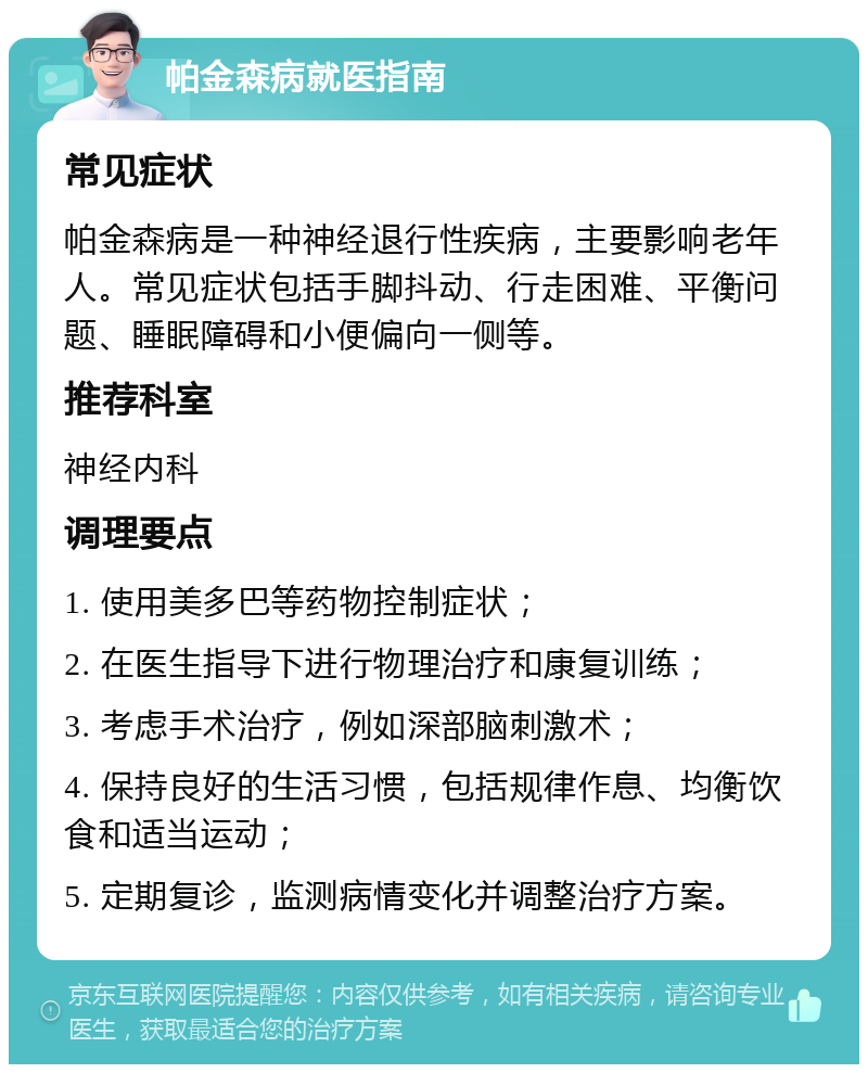 帕金森病就医指南 常见症状 帕金森病是一种神经退行性疾病，主要影响老年人。常见症状包括手脚抖动、行走困难、平衡问题、睡眠障碍和小便偏向一侧等。 推荐科室 神经内科 调理要点 1. 使用美多巴等药物控制症状； 2. 在医生指导下进行物理治疗和康复训练； 3. 考虑手术治疗，例如深部脑刺激术； 4. 保持良好的生活习惯，包括规律作息、均衡饮食和适当运动； 5. 定期复诊，监测病情变化并调整治疗方案。