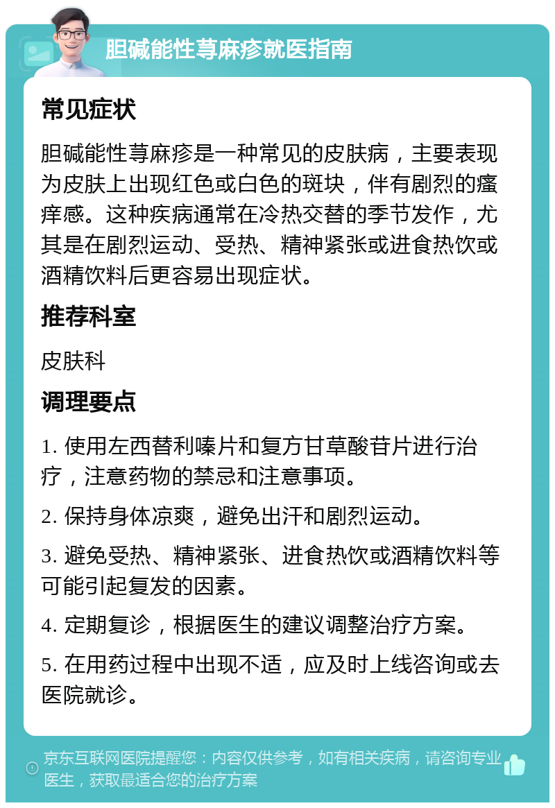 胆碱能性荨麻疹就医指南 常见症状 胆碱能性荨麻疹是一种常见的皮肤病，主要表现为皮肤上出现红色或白色的斑块，伴有剧烈的瘙痒感。这种疾病通常在冷热交替的季节发作，尤其是在剧烈运动、受热、精神紧张或进食热饮或酒精饮料后更容易出现症状。 推荐科室 皮肤科 调理要点 1. 使用左西替利嗪片和复方甘草酸苷片进行治疗，注意药物的禁忌和注意事项。 2. 保持身体凉爽，避免出汗和剧烈运动。 3. 避免受热、精神紧张、进食热饮或酒精饮料等可能引起复发的因素。 4. 定期复诊，根据医生的建议调整治疗方案。 5. 在用药过程中出现不适，应及时上线咨询或去医院就诊。