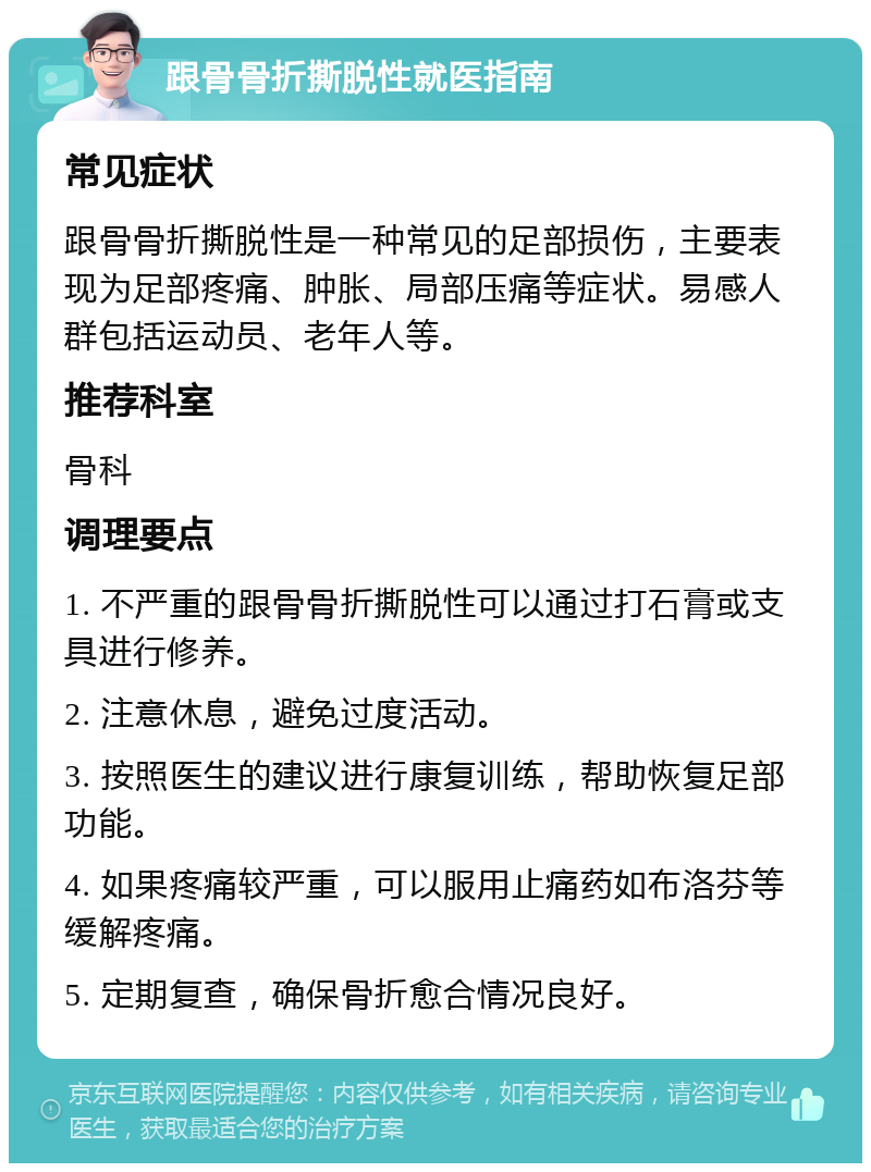 跟骨骨折撕脱性就医指南 常见症状 跟骨骨折撕脱性是一种常见的足部损伤，主要表现为足部疼痛、肿胀、局部压痛等症状。易感人群包括运动员、老年人等。 推荐科室 骨科 调理要点 1. 不严重的跟骨骨折撕脱性可以通过打石膏或支具进行修养。 2. 注意休息，避免过度活动。 3. 按照医生的建议进行康复训练，帮助恢复足部功能。 4. 如果疼痛较严重，可以服用止痛药如布洛芬等缓解疼痛。 5. 定期复查，确保骨折愈合情况良好。