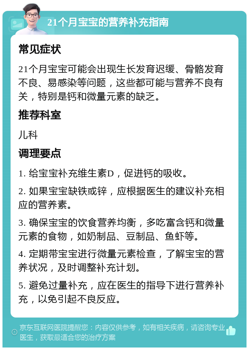 21个月宝宝的营养补充指南 常见症状 21个月宝宝可能会出现生长发育迟缓、骨骼发育不良、易感染等问题，这些都可能与营养不良有关，特别是钙和微量元素的缺乏。 推荐科室 儿科 调理要点 1. 给宝宝补充维生素D，促进钙的吸收。 2. 如果宝宝缺铁或锌，应根据医生的建议补充相应的营养素。 3. 确保宝宝的饮食营养均衡，多吃富含钙和微量元素的食物，如奶制品、豆制品、鱼虾等。 4. 定期带宝宝进行微量元素检查，了解宝宝的营养状况，及时调整补充计划。 5. 避免过量补充，应在医生的指导下进行营养补充，以免引起不良反应。