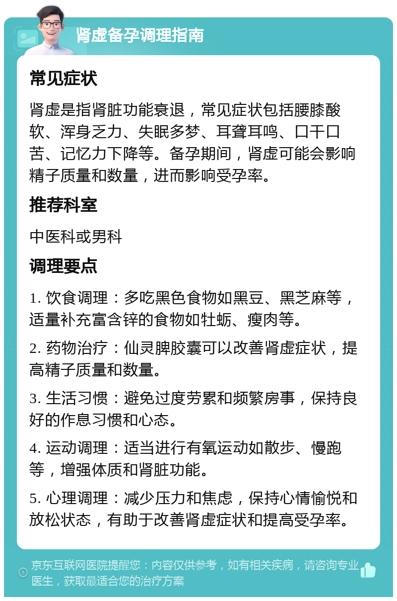 肾虚备孕调理指南 常见症状 肾虚是指肾脏功能衰退，常见症状包括腰膝酸软、浑身乏力、失眠多梦、耳聋耳鸣、口干口苦、记忆力下降等。备孕期间，肾虚可能会影响精子质量和数量，进而影响受孕率。 推荐科室 中医科或男科 调理要点 1. 饮食调理：多吃黑色食物如黑豆、黑芝麻等，适量补充富含锌的食物如牡蛎、瘦肉等。 2. 药物治疗：仙灵脾胶囊可以改善肾虚症状，提高精子质量和数量。 3. 生活习惯：避免过度劳累和频繁房事，保持良好的作息习惯和心态。 4. 运动调理：适当进行有氧运动如散步、慢跑等，增强体质和肾脏功能。 5. 心理调理：减少压力和焦虑，保持心情愉悦和放松状态，有助于改善肾虚症状和提高受孕率。