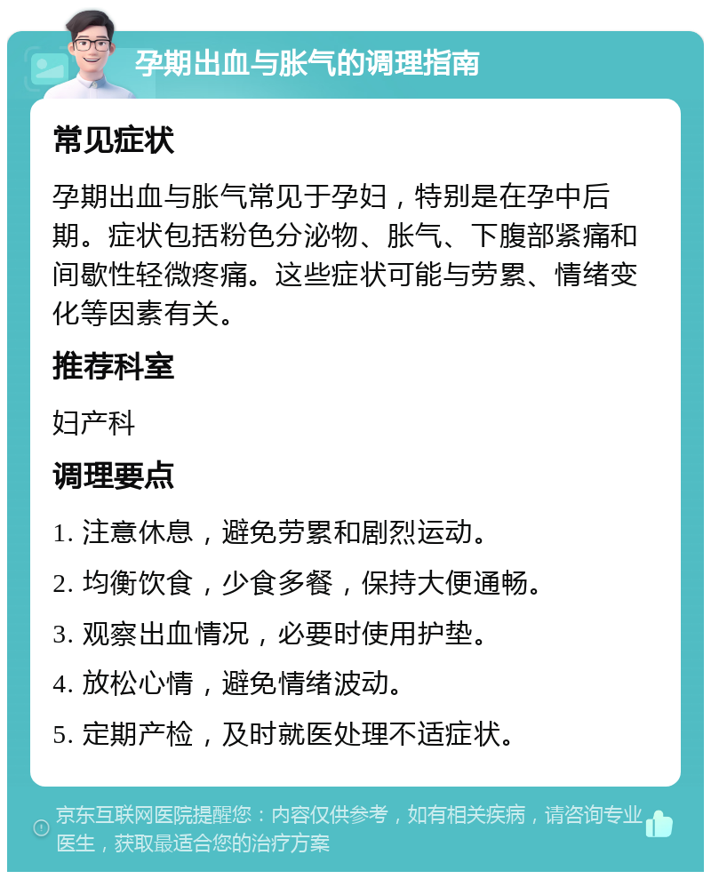 孕期出血与胀气的调理指南 常见症状 孕期出血与胀气常见于孕妇，特别是在孕中后期。症状包括粉色分泌物、胀气、下腹部紧痛和间歇性轻微疼痛。这些症状可能与劳累、情绪变化等因素有关。 推荐科室 妇产科 调理要点 1. 注意休息，避免劳累和剧烈运动。 2. 均衡饮食，少食多餐，保持大便通畅。 3. 观察出血情况，必要时使用护垫。 4. 放松心情，避免情绪波动。 5. 定期产检，及时就医处理不适症状。