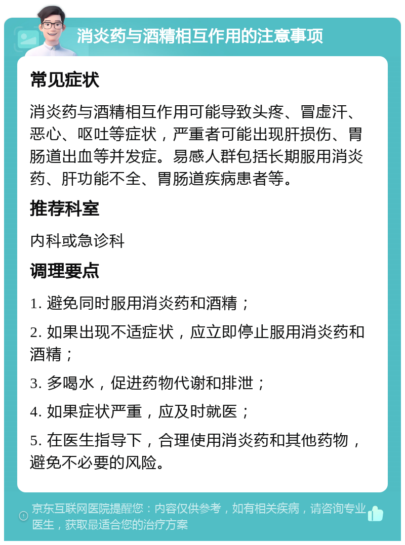 消炎药与酒精相互作用的注意事项 常见症状 消炎药与酒精相互作用可能导致头疼、冒虚汗、恶心、呕吐等症状，严重者可能出现肝损伤、胃肠道出血等并发症。易感人群包括长期服用消炎药、肝功能不全、胃肠道疾病患者等。 推荐科室 内科或急诊科 调理要点 1. 避免同时服用消炎药和酒精； 2. 如果出现不适症状，应立即停止服用消炎药和酒精； 3. 多喝水，促进药物代谢和排泄； 4. 如果症状严重，应及时就医； 5. 在医生指导下，合理使用消炎药和其他药物，避免不必要的风险。