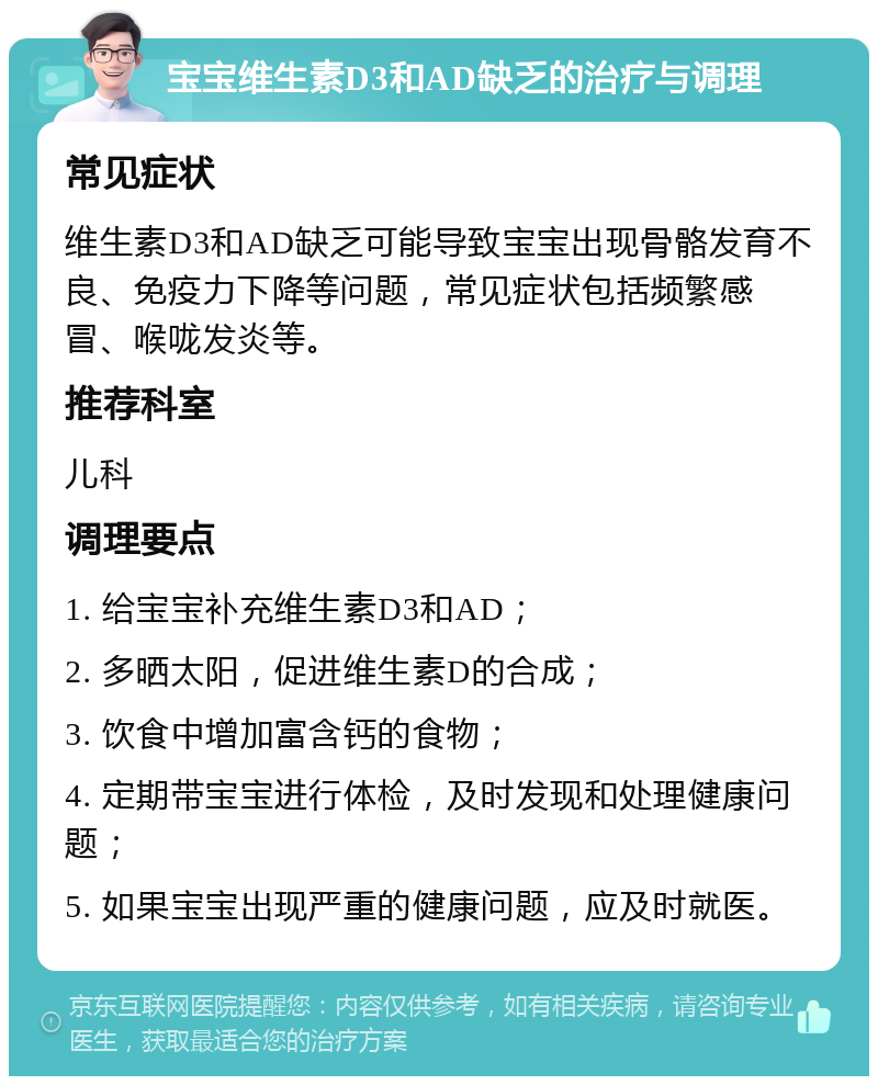 宝宝维生素D3和AD缺乏的治疗与调理 常见症状 维生素D3和AD缺乏可能导致宝宝出现骨骼发育不良、免疫力下降等问题，常见症状包括频繁感冒、喉咙发炎等。 推荐科室 儿科 调理要点 1. 给宝宝补充维生素D3和AD； 2. 多晒太阳，促进维生素D的合成； 3. 饮食中增加富含钙的食物； 4. 定期带宝宝进行体检，及时发现和处理健康问题； 5. 如果宝宝出现严重的健康问题，应及时就医。