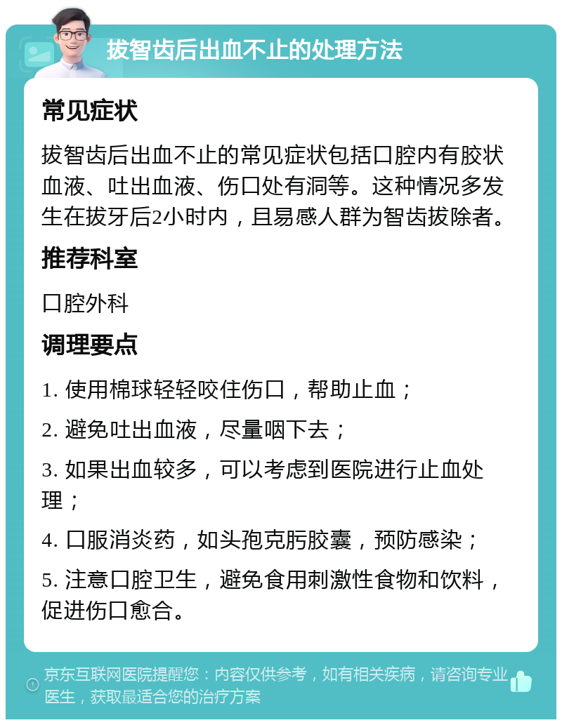 拔智齿后出血不止的处理方法 常见症状 拔智齿后出血不止的常见症状包括口腔内有胶状血液、吐出血液、伤口处有洞等。这种情况多发生在拔牙后2小时内,且易感人群为智齿拔除者。 推荐科室 口腔外科 调理要点 1. 使用棉球轻轻咬住伤口,帮助止血; 2. 避免吐出血液,尽量咽下去; 3. 如果出血较多,可以考虑到医院进行止血处理; 4. 口服消炎药,如头孢克肟胶囊,预防感染; 5. 注意口腔卫生,避免食用刺激性食物和饮料,促进伤口愈合。