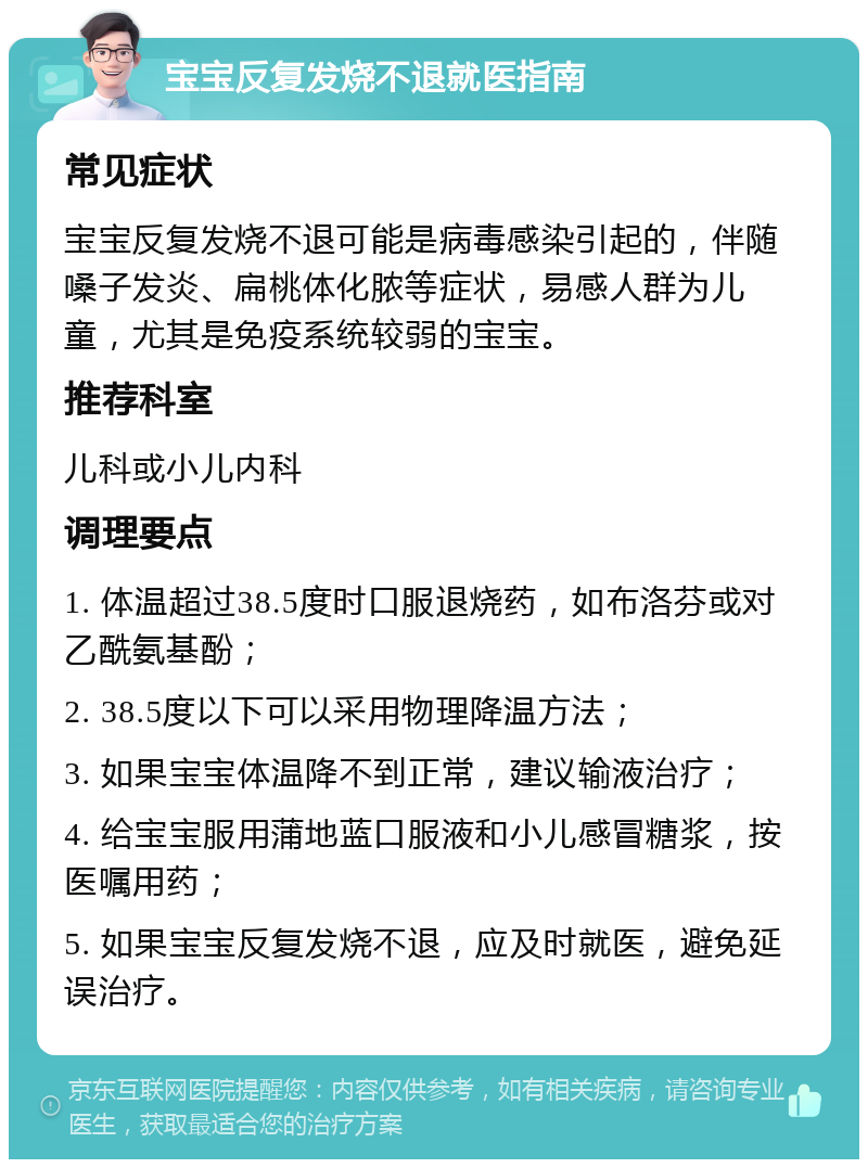 宝宝反复发烧不退就医指南 常见症状 宝宝反复发烧不退可能是病毒感染引起的，伴随嗓子发炎、扁桃体化脓等症状，易感人群为儿童，尤其是免疫系统较弱的宝宝。 推荐科室 儿科或小儿内科 调理要点 1. 体温超过38.5度时口服退烧药，如布洛芬或对乙酰氨基酚； 2. 38.5度以下可以采用物理降温方法； 3. 如果宝宝体温降不到正常，建议输液治疗； 4. 给宝宝服用蒲地蓝口服液和小儿感冒糖浆，按医嘱用药； 5. 如果宝宝反复发烧不退，应及时就医，避免延误治疗。