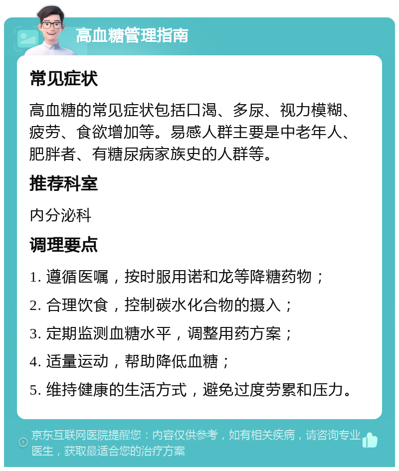 高血糖管理指南 常见症状 高血糖的常见症状包括口渴、多尿、视力模糊、疲劳、食欲增加等。易感人群主要是中老年人、肥胖者、有糖尿病家族史的人群等。 推荐科室 内分泌科 调理要点 1. 遵循医嘱，按时服用诺和龙等降糖药物； 2. 合理饮食，控制碳水化合物的摄入； 3. 定期监测血糖水平，调整用药方案； 4. 适量运动，帮助降低血糖； 5. 维持健康的生活方式，避免过度劳累和压力。