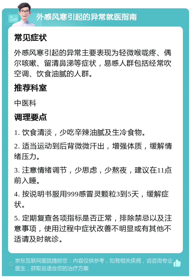 外感风寒引起的异常就医指南 常见症状 外感风寒引起的异常主要表现为轻微喉咙疼、偶尔咳嗽、留清鼻涕等症状，易感人群包括经常吹空调、饮食油腻的人群。 推荐科室 中医科 调理要点 1. 饮食清淡，少吃辛辣油腻及生冷食物。 2. 适当运动到后背微微汗出，增强体质，缓解情绪压力。 3. 注意情绪调节，少思虑，少熬夜，建议在11点前入睡。 4. 按说明书服用999感冒灵颗粒3到5天，缓解症状。 5. 定期复查各项指标是否正常，排除禁忌以及注意事项，使用过程中症状改善不明显或有其他不适请及时就诊。