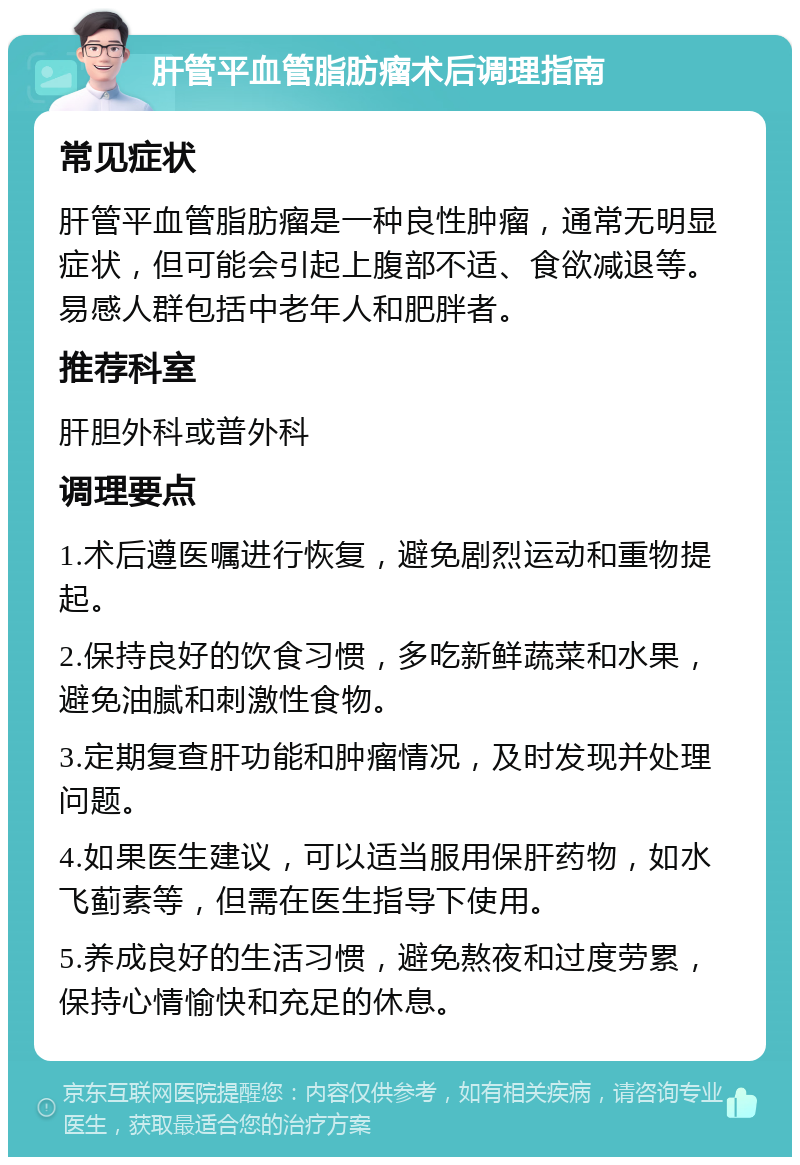 肝管平血管脂肪瘤术后调理指南 常见症状 肝管平血管脂肪瘤是一种良性肿瘤，通常无明显症状，但可能会引起上腹部不适、食欲减退等。易感人群包括中老年人和肥胖者。 推荐科室 肝胆外科或普外科 调理要点 1.术后遵医嘱进行恢复，避免剧烈运动和重物提起。 2.保持良好的饮食习惯，多吃新鲜蔬菜和水果，避免油腻和刺激性食物。 3.定期复查肝功能和肿瘤情况，及时发现并处理问题。 4.如果医生建议，可以适当服用保肝药物，如水飞蓟素等，但需在医生指导下使用。 5.养成良好的生活习惯，避免熬夜和过度劳累，保持心情愉快和充足的休息。