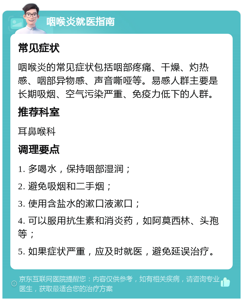 咽喉炎就医指南 常见症状 咽喉炎的常见症状包括咽部疼痛、干燥、灼热感、咽部异物感、声音嘶哑等。易感人群主要是长期吸烟、空气污染严重、免疫力低下的人群。 推荐科室 耳鼻喉科 调理要点 1. 多喝水，保持咽部湿润； 2. 避免吸烟和二手烟； 3. 使用含盐水的漱口液漱口； 4. 可以服用抗生素和消炎药，如阿莫西林、头孢等； 5. 如果症状严重，应及时就医，避免延误治疗。