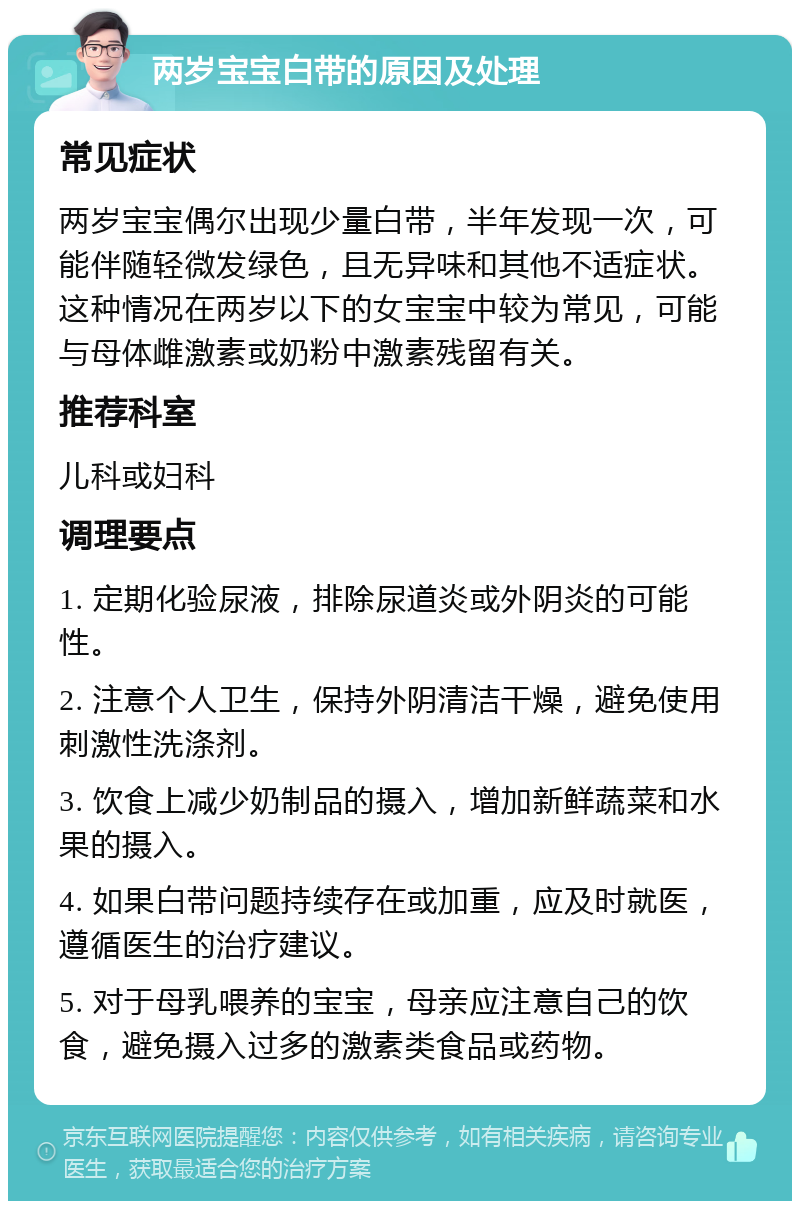 两岁宝宝白带的原因及处理 常见症状 两岁宝宝偶尔出现少量白带，半年发现一次，可能伴随轻微发绿色，且无异味和其他不适症状。这种情况在两岁以下的女宝宝中较为常见，可能与母体雌激素或奶粉中激素残留有关。 推荐科室 儿科或妇科 调理要点 1. 定期化验尿液，排除尿道炎或外阴炎的可能性。 2. 注意个人卫生，保持外阴清洁干燥，避免使用刺激性洗涤剂。 3. 饮食上减少奶制品的摄入，增加新鲜蔬菜和水果的摄入。 4. 如果白带问题持续存在或加重，应及时就医，遵循医生的治疗建议。 5. 对于母乳喂养的宝宝，母亲应注意自己的饮食，避免摄入过多的激素类食品或药物。