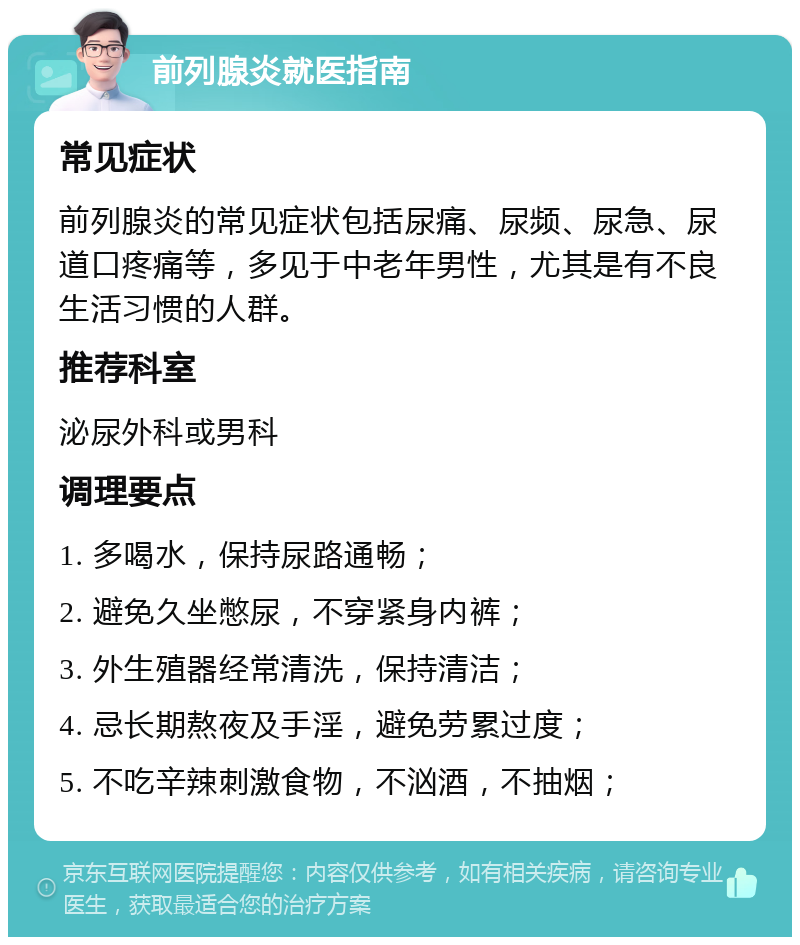 前列腺炎就医指南 常见症状 前列腺炎的常见症状包括尿痛、尿频、尿急、尿道口疼痛等，多见于中老年男性，尤其是有不良生活习惯的人群。 推荐科室 泌尿外科或男科 调理要点 1. 多喝水，保持尿路通畅； 2. 避免久坐憋尿，不穿紧身内裤； 3. 外生殖器经常清洗，保持清洁； 4. 忌长期熬夜及手淫，避免劳累过度； 5. 不吃辛辣刺激食物，不汹酒，不抽烟；