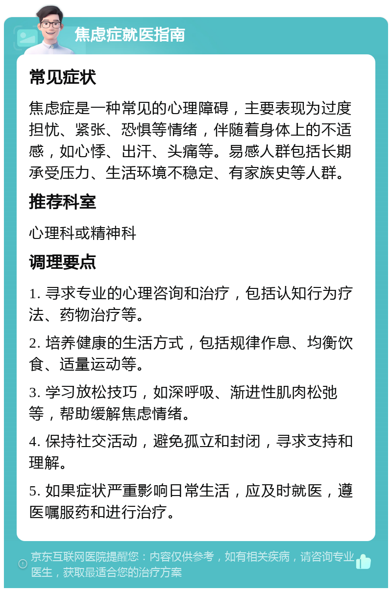 焦虑症就医指南 常见症状 焦虑症是一种常见的心理障碍，主要表现为过度担忧、紧张、恐惧等情绪，伴随着身体上的不适感，如心悸、出汗、头痛等。易感人群包括长期承受压力、生活环境不稳定、有家族史等人群。 推荐科室 心理科或精神科 调理要点 1. 寻求专业的心理咨询和治疗，包括认知行为疗法、药物治疗等。 2. 培养健康的生活方式，包括规律作息、均衡饮食、适量运动等。 3. 学习放松技巧，如深呼吸、渐进性肌肉松弛等，帮助缓解焦虑情绪。 4. 保持社交活动，避免孤立和封闭，寻求支持和理解。 5. 如果症状严重影响日常生活，应及时就医，遵医嘱服药和进行治疗。