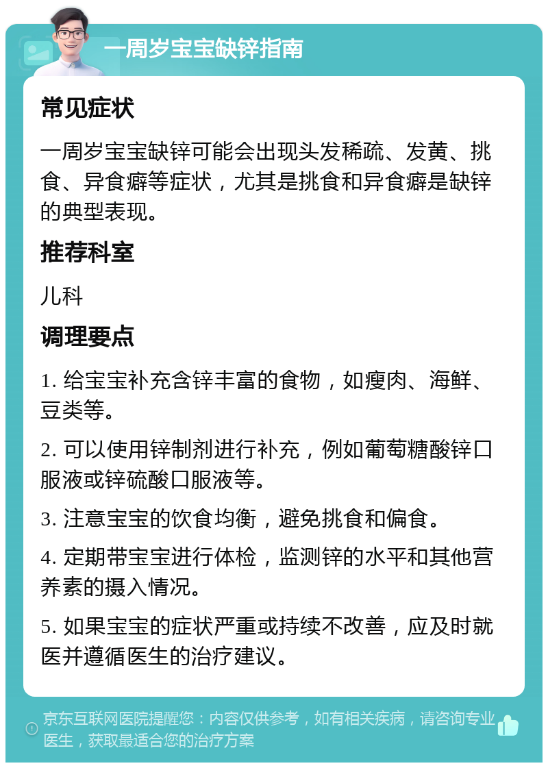 一周岁宝宝缺锌指南 常见症状 一周岁宝宝缺锌可能会出现头发稀疏、发黄、挑食、异食癖等症状，尤其是挑食和异食癖是缺锌的典型表现。 推荐科室 儿科 调理要点 1. 给宝宝补充含锌丰富的食物，如瘦肉、海鲜、豆类等。 2. 可以使用锌制剂进行补充，例如葡萄糖酸锌口服液或锌硫酸口服液等。 3. 注意宝宝的饮食均衡，避免挑食和偏食。 4. 定期带宝宝进行体检，监测锌的水平和其他营养素的摄入情况。 5. 如果宝宝的症状严重或持续不改善，应及时就医并遵循医生的治疗建议。