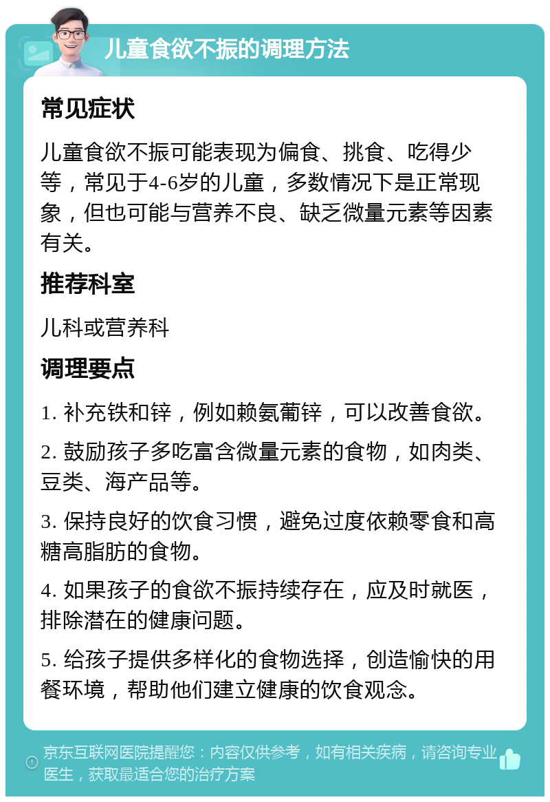 儿童食欲不振的调理方法 常见症状 儿童食欲不振可能表现为偏食、挑食、吃得少等，常见于4-6岁的儿童，多数情况下是正常现象，但也可能与营养不良、缺乏微量元素等因素有关。 推荐科室 儿科或营养科 调理要点 1. 补充铁和锌，例如赖氨葡锌，可以改善食欲。 2. 鼓励孩子多吃富含微量元素的食物，如肉类、豆类、海产品等。 3. 保持良好的饮食习惯，避免过度依赖零食和高糖高脂肪的食物。 4. 如果孩子的食欲不振持续存在，应及时就医，排除潜在的健康问题。 5. 给孩子提供多样化的食物选择，创造愉快的用餐环境，帮助他们建立健康的饮食观念。