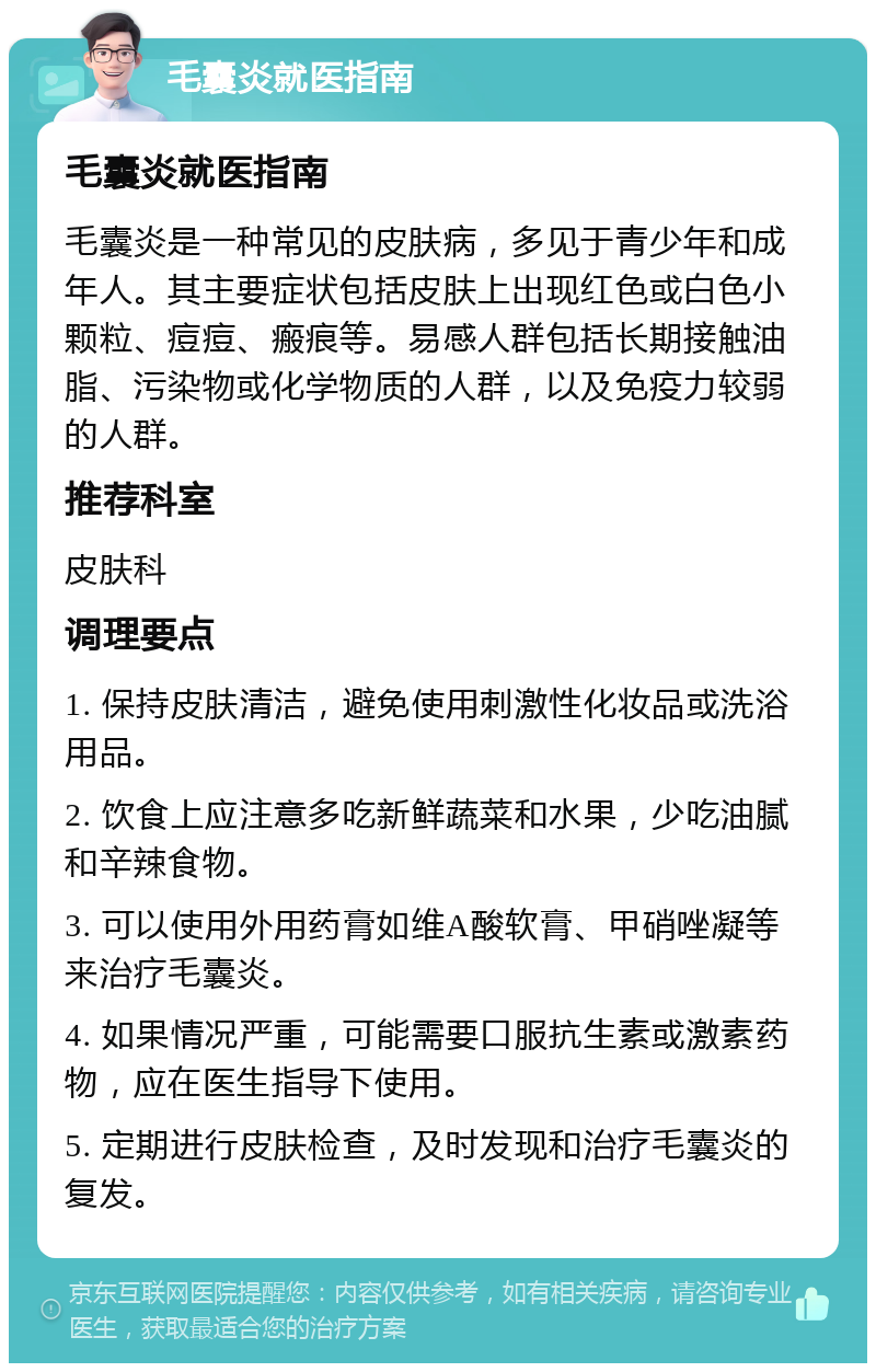 毛囊炎就医指南 毛囊炎就医指南 毛囊炎是一种常见的皮肤病，多见于青少年和成年人。其主要症状包括皮肤上出现红色或白色小颗粒、痘痘、瘢痕等。易感人群包括长期接触油脂、污染物或化学物质的人群，以及免疫力较弱的人群。 推荐科室 皮肤科 调理要点 1. 保持皮肤清洁，避免使用刺激性化妆品或洗浴用品。 2. 饮食上应注意多吃新鲜蔬菜和水果，少吃油腻和辛辣食物。 3. 可以使用外用药膏如维A酸软膏、甲硝唑凝等来治疗毛囊炎。 4. 如果情况严重，可能需要口服抗生素或激素药物，应在医生指导下使用。 5. 定期进行皮肤检查，及时发现和治疗毛囊炎的复发。