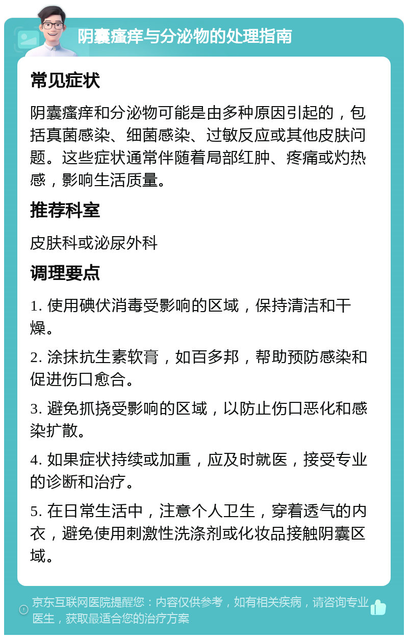 阴囊瘙痒与分泌物的处理指南 常见症状 阴囊瘙痒和分泌物可能是由多种原因引起的，包括真菌感染、细菌感染、过敏反应或其他皮肤问题。这些症状通常伴随着局部红肿、疼痛或灼热感，影响生活质量。 推荐科室 皮肤科或泌尿外科 调理要点 1. 使用碘伏消毒受影响的区域，保持清洁和干燥。 2. 涂抹抗生素软膏，如百多邦，帮助预防感染和促进伤口愈合。 3. 避免抓挠受影响的区域，以防止伤口恶化和感染扩散。 4. 如果症状持续或加重，应及时就医，接受专业的诊断和治疗。 5. 在日常生活中，注意个人卫生，穿着透气的内衣，避免使用刺激性洗涤剂或化妆品接触阴囊区域。