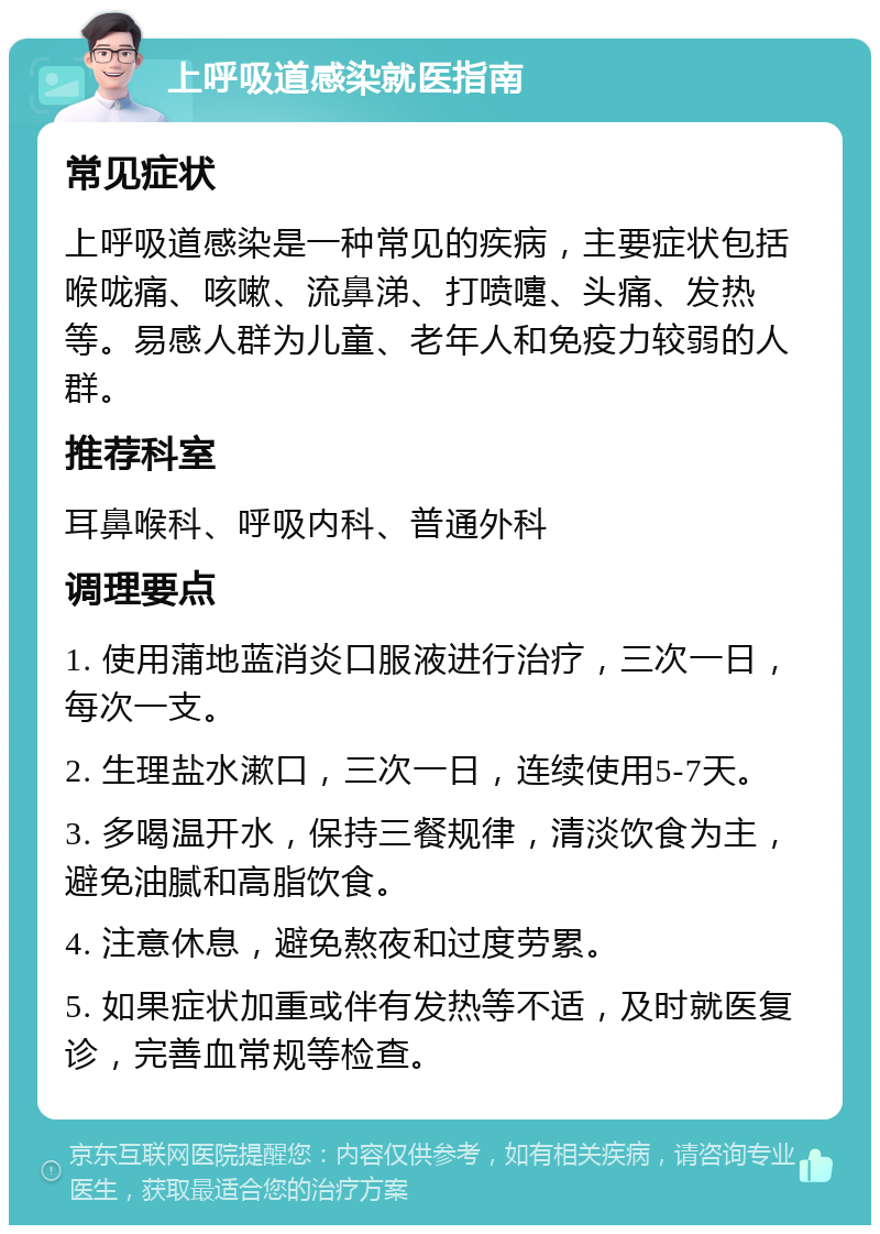 上呼吸道感染就医指南 常见症状 上呼吸道感染是一种常见的疾病，主要症状包括喉咙痛、咳嗽、流鼻涕、打喷嚏、头痛、发热等。易感人群为儿童、老年人和免疫力较弱的人群。 推荐科室 耳鼻喉科、呼吸内科、普通外科 调理要点 1. 使用蒲地蓝消炎口服液进行治疗，三次一日，每次一支。 2. 生理盐水漱口，三次一日，连续使用5-7天。 3. 多喝温开水，保持三餐规律，清淡饮食为主，避免油腻和高脂饮食。 4. 注意休息，避免熬夜和过度劳累。 5. 如果症状加重或伴有发热等不适，及时就医复诊，完善血常规等检查。