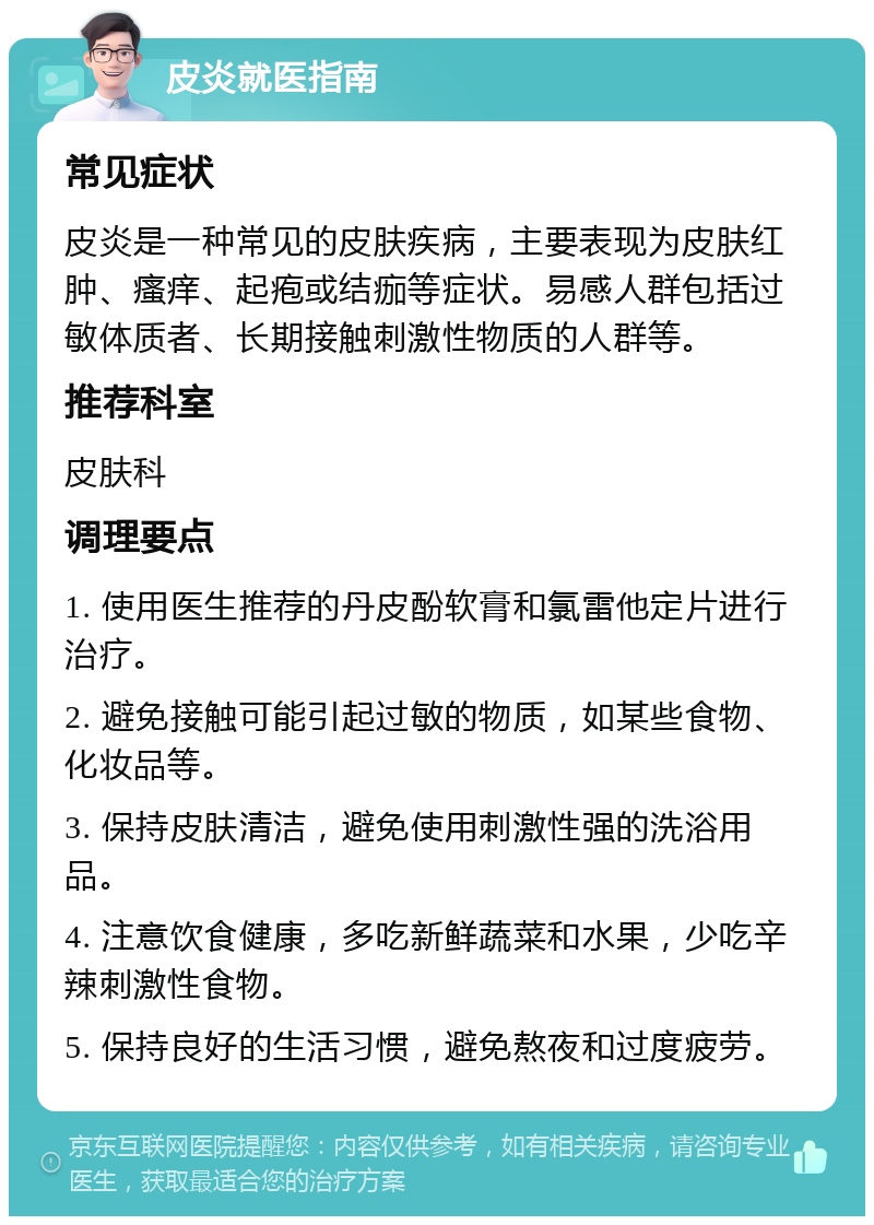 皮炎就医指南 常见症状 皮炎是一种常见的皮肤疾病，主要表现为皮肤红肿、瘙痒、起疱或结痂等症状。易感人群包括过敏体质者、长期接触刺激性物质的人群等。 推荐科室 皮肤科 调理要点 1. 使用医生推荐的丹皮酚软膏和氯雷他定片进行治疗。 2. 避免接触可能引起过敏的物质，如某些食物、化妆品等。 3. 保持皮肤清洁，避免使用刺激性强的洗浴用品。 4. 注意饮食健康，多吃新鲜蔬菜和水果，少吃辛辣刺激性食物。 5. 保持良好的生活习惯，避免熬夜和过度疲劳。