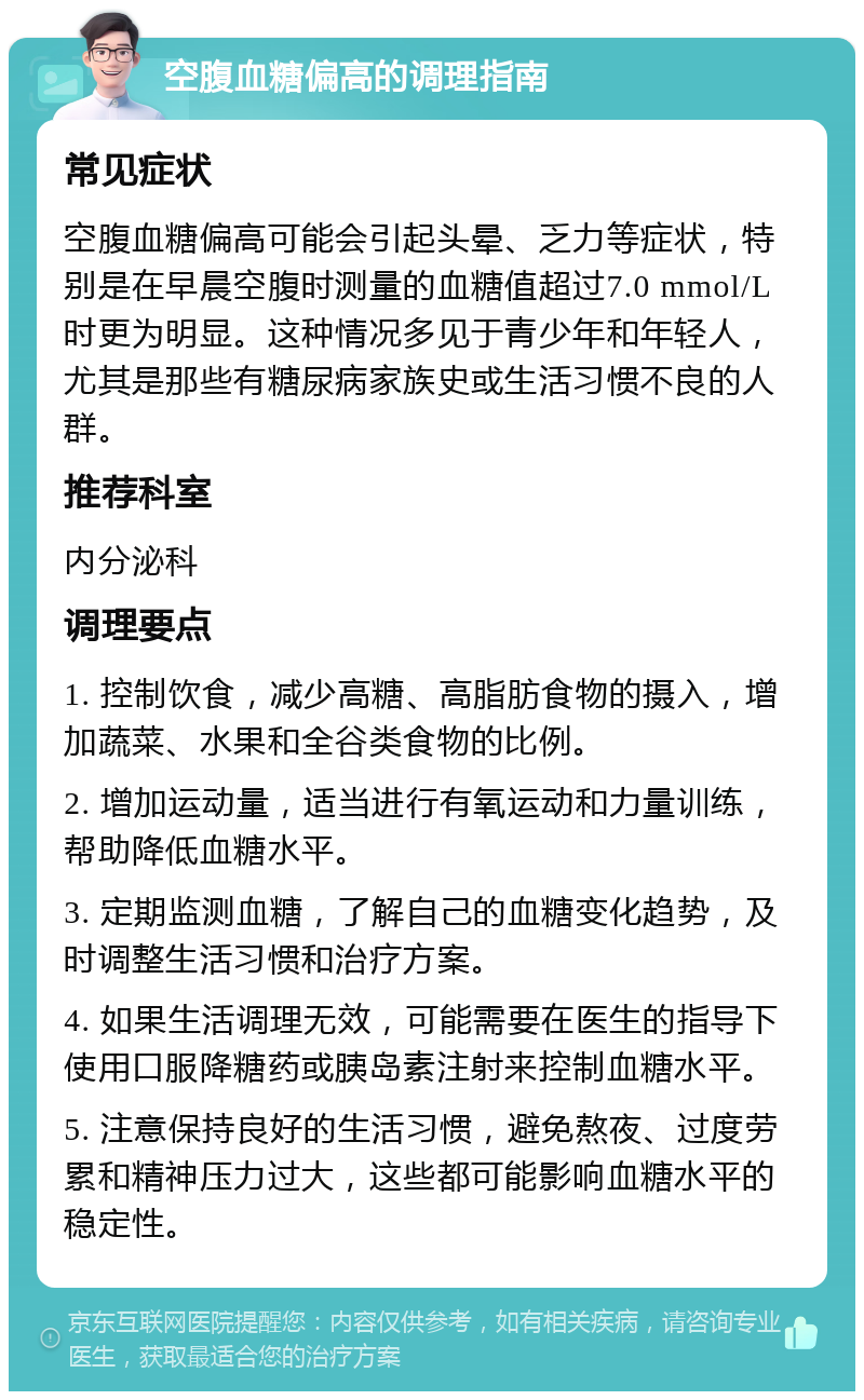 空腹血糖偏高的调理指南 常见症状 空腹血糖偏高可能会引起头晕、乏力等症状，特别是在早晨空腹时测量的血糖值超过7.0 mmol/L时更为明显。这种情况多见于青少年和年轻人，尤其是那些有糖尿病家族史或生活习惯不良的人群。 推荐科室 内分泌科 调理要点 1. 控制饮食，减少高糖、高脂肪食物的摄入，增加蔬菜、水果和全谷类食物的比例。 2. 增加运动量，适当进行有氧运动和力量训练，帮助降低血糖水平。 3. 定期监测血糖，了解自己的血糖变化趋势，及时调整生活习惯和治疗方案。 4. 如果生活调理无效，可能需要在医生的指导下使用口服降糖药或胰岛素注射来控制血糖水平。 5. 注意保持良好的生活习惯，避免熬夜、过度劳累和精神压力过大，这些都可能影响血糖水平的稳定性。