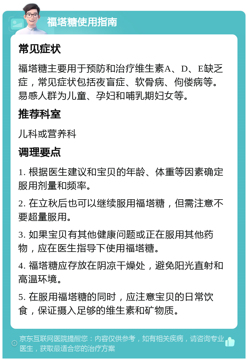 福塔糖使用指南 常见症状 福塔糖主要用于预防和治疗维生素A、D、E缺乏症，常见症状包括夜盲症、软骨病、佝偻病等。易感人群为儿童、孕妇和哺乳期妇女等。 推荐科室 儿科或营养科 调理要点 1. 根据医生建议和宝贝的年龄、体重等因素确定服用剂量和频率。 2. 在立秋后也可以继续服用福塔糖，但需注意不要超量服用。 3. 如果宝贝有其他健康问题或正在服用其他药物，应在医生指导下使用福塔糖。 4. 福塔糖应存放在阴凉干燥处，避免阳光直射和高温环境。 5. 在服用福塔糖的同时，应注意宝贝的日常饮食，保证摄入足够的维生素和矿物质。