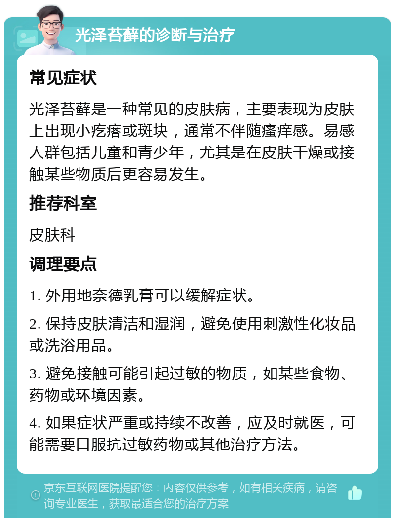 光泽苔藓的诊断与治疗 常见症状 光泽苔藓是一种常见的皮肤病，主要表现为皮肤上出现小疙瘩或斑块，通常不伴随瘙痒感。易感人群包括儿童和青少年，尤其是在皮肤干燥或接触某些物质后更容易发生。 推荐科室 皮肤科 调理要点 1. 外用地奈德乳膏可以缓解症状。 2. 保持皮肤清洁和湿润，避免使用刺激性化妆品或洗浴用品。 3. 避免接触可能引起过敏的物质，如某些食物、药物或环境因素。 4. 如果症状严重或持续不改善，应及时就医，可能需要口服抗过敏药物或其他治疗方法。