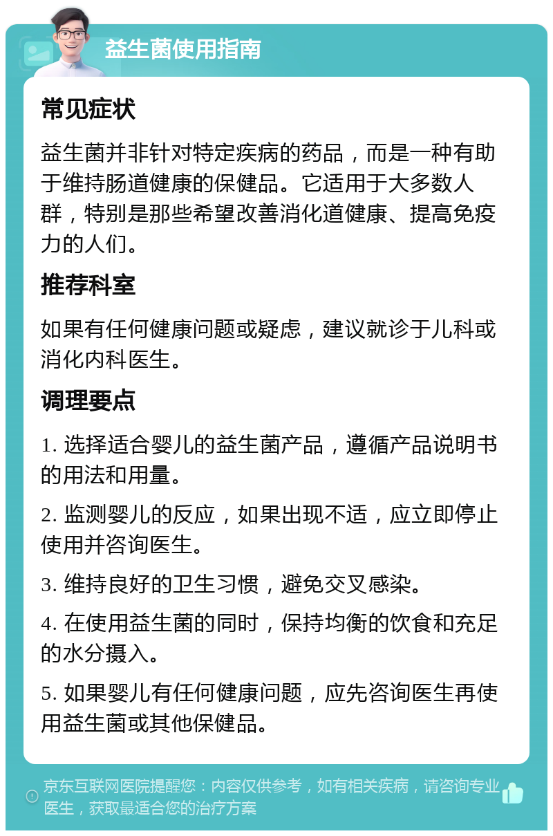 益生菌使用指南 常见症状 益生菌并非针对特定疾病的药品，而是一种有助于维持肠道健康的保健品。它适用于大多数人群，特别是那些希望改善消化道健康、提高免疫力的人们。 推荐科室 如果有任何健康问题或疑虑，建议就诊于儿科或消化内科医生。 调理要点 1. 选择适合婴儿的益生菌产品，遵循产品说明书的用法和用量。 2. 监测婴儿的反应，如果出现不适，应立即停止使用并咨询医生。 3. 维持良好的卫生习惯，避免交叉感染。 4. 在使用益生菌的同时，保持均衡的饮食和充足的水分摄入。 5. 如果婴儿有任何健康问题，应先咨询医生再使用益生菌或其他保健品。