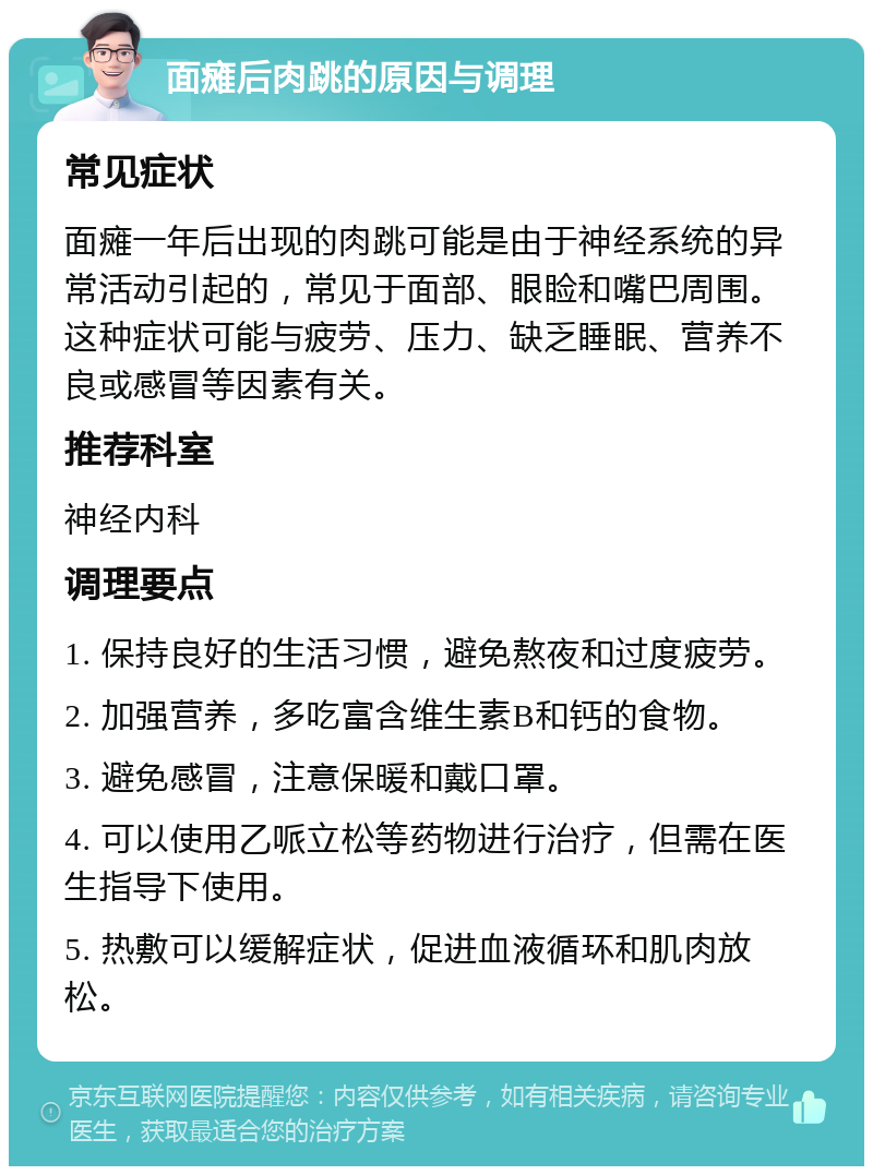 面瘫后肉跳的原因与调理 常见症状 面瘫一年后出现的肉跳可能是由于神经系统的异常活动引起的，常见于面部、眼睑和嘴巴周围。这种症状可能与疲劳、压力、缺乏睡眠、营养不良或感冒等因素有关。 推荐科室 神经内科 调理要点 1. 保持良好的生活习惯，避免熬夜和过度疲劳。 2. 加强营养，多吃富含维生素B和钙的食物。 3. 避免感冒，注意保暖和戴口罩。 4. 可以使用乙哌立松等药物进行治疗，但需在医生指导下使用。 5. 热敷可以缓解症状，促进血液循环和肌肉放松。