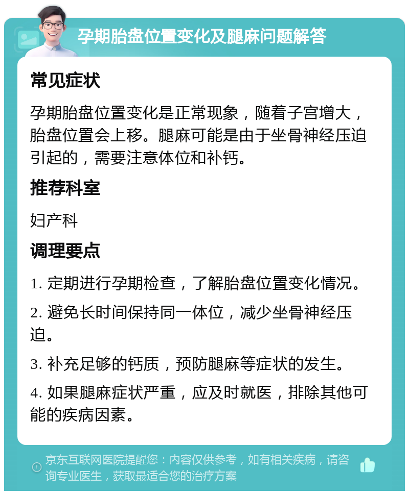 孕期胎盘位置变化及腿麻问题解答 常见症状 孕期胎盘位置变化是正常现象，随着子宫增大，胎盘位置会上移。腿麻可能是由于坐骨神经压迫引起的，需要注意体位和补钙。 推荐科室 妇产科 调理要点 1. 定期进行孕期检查，了解胎盘位置变化情况。 2. 避免长时间保持同一体位，减少坐骨神经压迫。 3. 补充足够的钙质，预防腿麻等症状的发生。 4. 如果腿麻症状严重，应及时就医，排除其他可能的疾病因素。