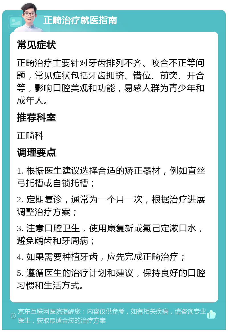 正畸治疗就医指南 常见症状 正畸治疗主要针对牙齿排列不齐、咬合不正等问题，常见症状包括牙齿拥挤、错位、前突、开合等，影响口腔美观和功能，易感人群为青少年和成年人。 推荐科室 正畸科 调理要点 1. 根据医生建议选择合适的矫正器材，例如直丝弓托槽或自锁托槽； 2. 定期复诊，通常为一个月一次，根据治疗进展调整治疗方案； 3. 注意口腔卫生，使用康复新或氯己定漱口水，避免龋齿和牙周病； 4. 如果需要种植牙齿，应先完成正畸治疗； 5. 遵循医生的治疗计划和建议，保持良好的口腔习惯和生活方式。