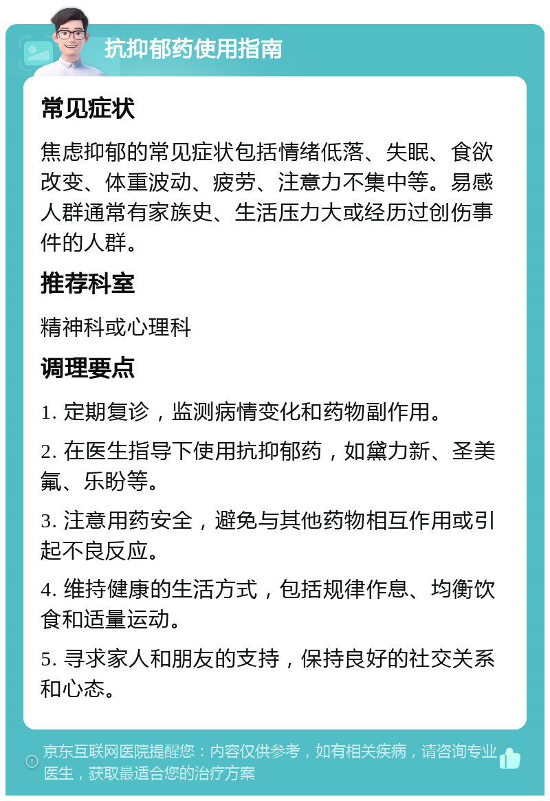 抗抑郁药使用指南 常见症状 焦虑抑郁的常见症状包括情绪低落、失眠、食欲改变、体重波动、疲劳、注意力不集中等。易感人群通常有家族史、生活压力大或经历过创伤事件的人群。 推荐科室 精神科或心理科 调理要点 1. 定期复诊，监测病情变化和药物副作用。 2. 在医生指导下使用抗抑郁药，如黛力新、圣美氟、乐盼等。 3. 注意用药安全，避免与其他药物相互作用或引起不良反应。 4. 维持健康的生活方式，包括规律作息、均衡饮食和适量运动。 5. 寻求家人和朋友的支持，保持良好的社交关系和心态。