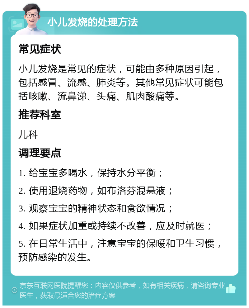 小儿发烧的处理方法 常见症状 小儿发烧是常见的症状，可能由多种原因引起，包括感冒、流感、肺炎等。其他常见症状可能包括咳嗽、流鼻涕、头痛、肌肉酸痛等。 推荐科室 儿科 调理要点 1. 给宝宝多喝水，保持水分平衡； 2. 使用退烧药物，如布洛芬混悬液； 3. 观察宝宝的精神状态和食欲情况； 4. 如果症状加重或持续不改善，应及时就医； 5. 在日常生活中，注意宝宝的保暖和卫生习惯，预防感染的发生。