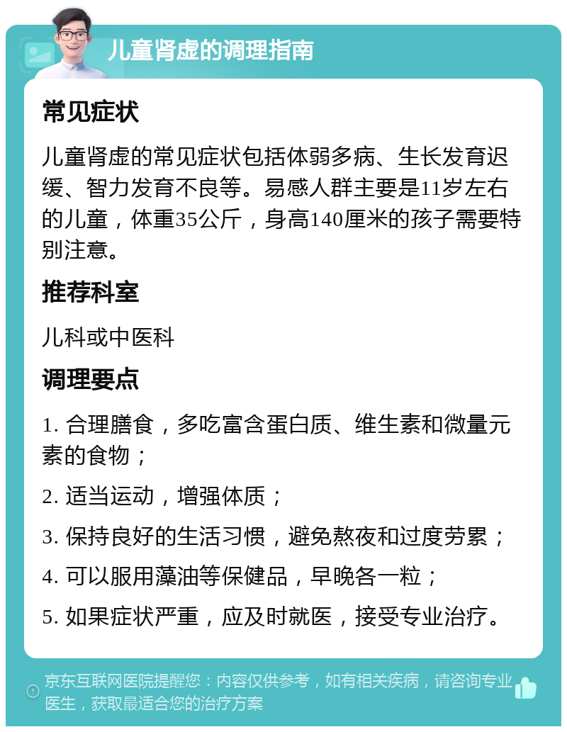 儿童肾虚的调理指南 常见症状 儿童肾虚的常见症状包括体弱多病、生长发育迟缓、智力发育不良等。易感人群主要是11岁左右的儿童，体重35公斤，身高140厘米的孩子需要特别注意。 推荐科室 儿科或中医科 调理要点 1. 合理膳食，多吃富含蛋白质、维生素和微量元素的食物； 2. 适当运动，增强体质； 3. 保持良好的生活习惯，避免熬夜和过度劳累； 4. 可以服用藻油等保健品，早晚各一粒； 5. 如果症状严重，应及时就医，接受专业治疗。