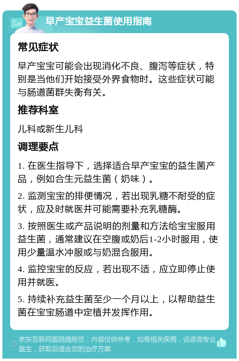 早产宝宝益生菌使用指南 常见症状 早产宝宝可能会出现消化不良、腹泻等症状，特别是当他们开始接受外界食物时。这些症状可能与肠道菌群失衡有关。 推荐科室 儿科或新生儿科 调理要点 1. 在医生指导下，选择适合早产宝宝的益生菌产品，例如合生元益生菌（奶味）。 2. 监测宝宝的排便情况，若出现乳糖不耐受的症状，应及时就医并可能需要补充乳糖酶。 3. 按照医生或产品说明的剂量和方法给宝宝服用益生菌，通常建议在空腹或奶后1-2小时服用，使用少量温水冲服或与奶混合服用。 4. 监控宝宝的反应，若出现不适，应立即停止使用并就医。 5. 持续补充益生菌至少一个月以上，以帮助益生菌在宝宝肠道中定植并发挥作用。