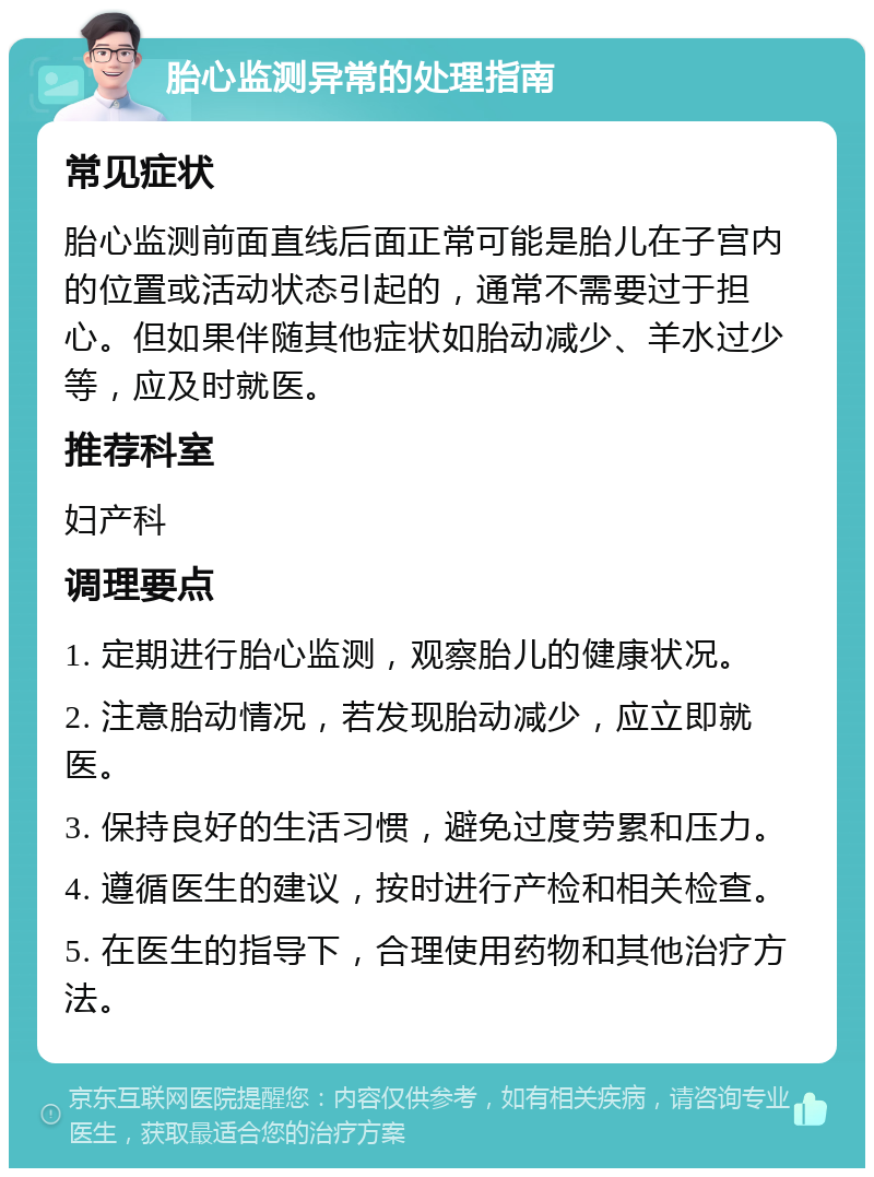 胎心监测异常的处理指南 常见症状 胎心监测前面直线后面正常可能是胎儿在子宫内的位置或活动状态引起的，通常不需要过于担心。但如果伴随其他症状如胎动减少、羊水过少等，应及时就医。 推荐科室 妇产科 调理要点 1. 定期进行胎心监测，观察胎儿的健康状况。 2. 注意胎动情况，若发现胎动减少，应立即就医。 3. 保持良好的生活习惯，避免过度劳累和压力。 4. 遵循医生的建议，按时进行产检和相关检查。 5. 在医生的指导下，合理使用药物和其他治疗方法。