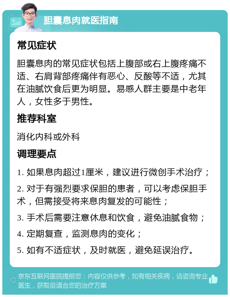 胆囊息肉就医指南 常见症状 胆囊息肉的常见症状包括上腹部或右上腹疼痛不适、右肩背部疼痛伴有恶心、反酸等不适，尤其在油腻饮食后更为明显。易感人群主要是中老年人，女性多于男性。 推荐科室 消化内科或外科 调理要点 1. 如果息肉超过1厘米，建议进行微创手术治疗； 2. 对于有强烈要求保胆的患者，可以考虑保胆手术，但需接受将来息肉复发的可能性； 3. 手术后需要注意休息和饮食，避免油腻食物； 4. 定期复查，监测息肉的变化； 5. 如有不适症状，及时就医，避免延误治疗。