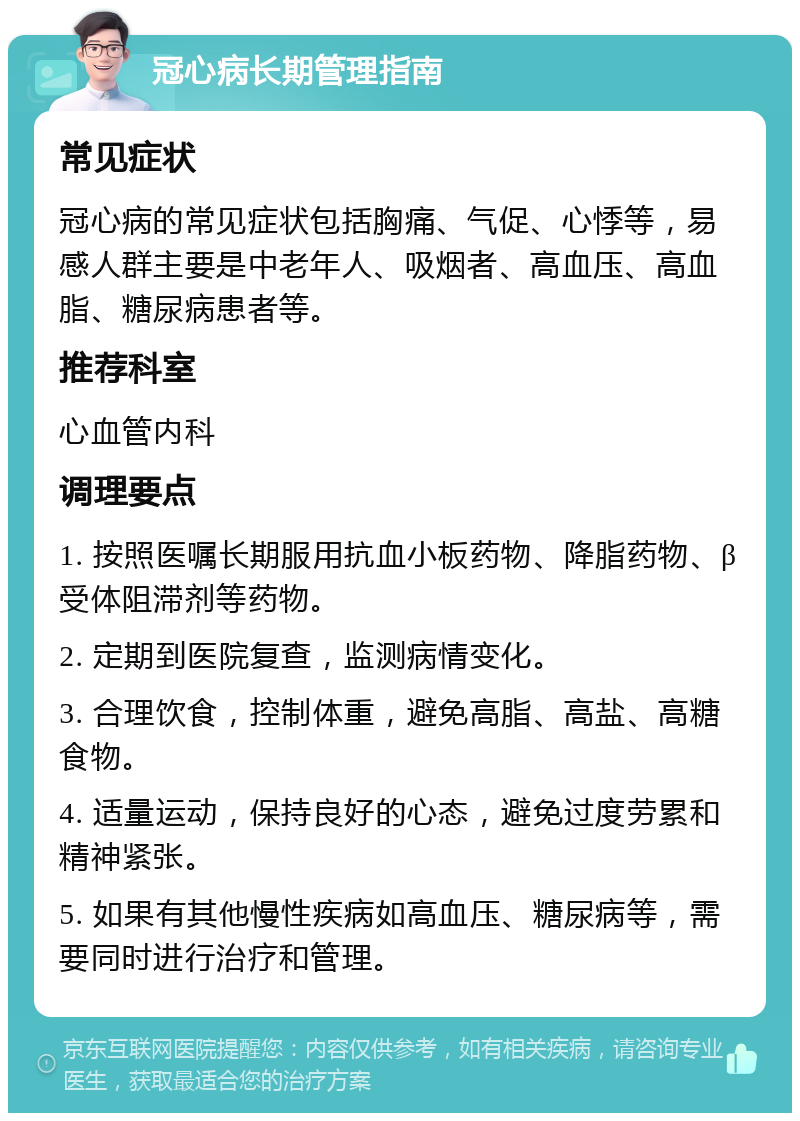 冠心病长期管理指南 常见症状 冠心病的常见症状包括胸痛、气促、心悸等，易感人群主要是中老年人、吸烟者、高血压、高血脂、糖尿病患者等。 推荐科室 心血管内科 调理要点 1. 按照医嘱长期服用抗血小板药物、降脂药物、β受体阻滞剂等药物。 2. 定期到医院复查，监测病情变化。 3. 合理饮食，控制体重，避免高脂、高盐、高糖食物。 4. 适量运动，保持良好的心态，避免过度劳累和精神紧张。 5. 如果有其他慢性疾病如高血压、糖尿病等，需要同时进行治疗和管理。