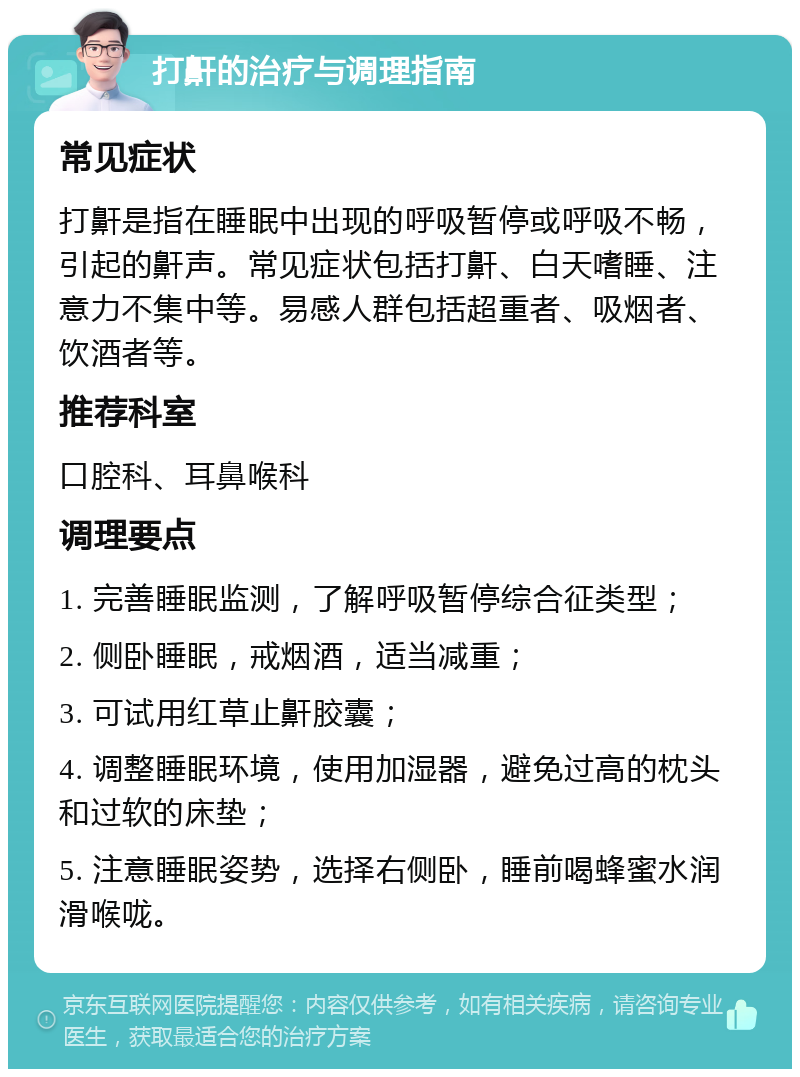 打鼾的治疗与调理指南 常见症状 打鼾是指在睡眠中出现的呼吸暂停或呼吸不畅，引起的鼾声。常见症状包括打鼾、白天嗜睡、注意力不集中等。易感人群包括超重者、吸烟者、饮酒者等。 推荐科室 口腔科、耳鼻喉科 调理要点 1. 完善睡眠监测，了解呼吸暂停综合征类型； 2. 侧卧睡眠，戒烟酒，适当减重； 3. 可试用红草止鼾胶囊； 4. 调整睡眠环境，使用加湿器，避免过高的枕头和过软的床垫； 5. 注意睡眠姿势，选择右侧卧，睡前喝蜂蜜水润滑喉咙。