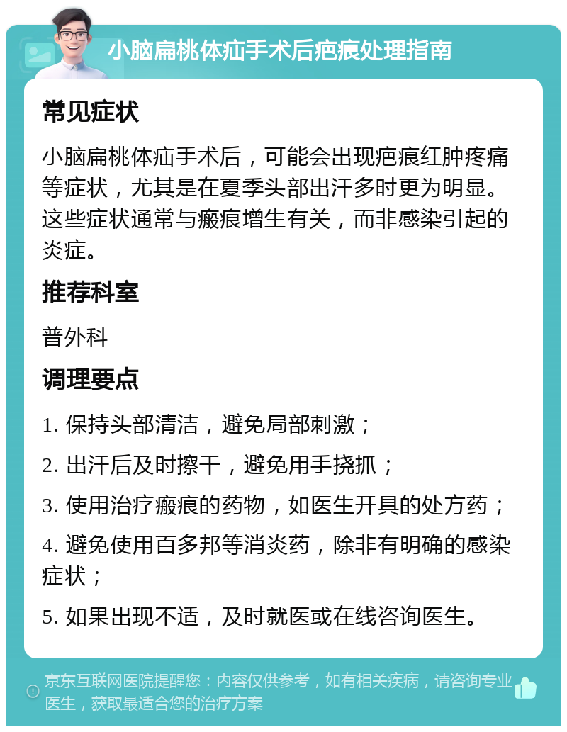 小脑扁桃体疝手术后疤痕处理指南 常见症状 小脑扁桃体疝手术后，可能会出现疤痕红肿疼痛等症状，尤其是在夏季头部出汗多时更为明显。这些症状通常与瘢痕增生有关，而非感染引起的炎症。 推荐科室 普外科 调理要点 1. 保持头部清洁，避免局部刺激； 2. 出汗后及时擦干，避免用手挠抓； 3. 使用治疗瘢痕的药物，如医生开具的处方药； 4. 避免使用百多邦等消炎药，除非有明确的感染症状； 5. 如果出现不适，及时就医或在线咨询医生。