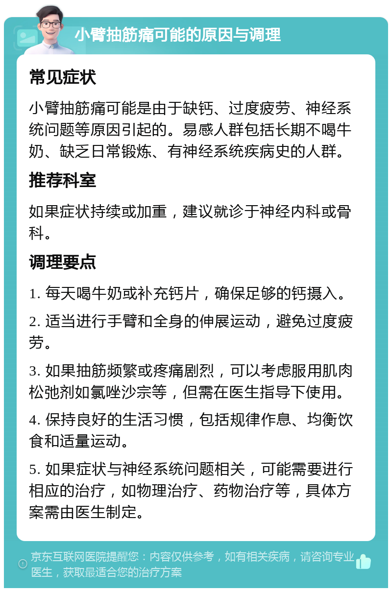 小臂抽筋痛可能的原因与调理 常见症状 小臂抽筋痛可能是由于缺钙、过度疲劳、神经系统问题等原因引起的。易感人群包括长期不喝牛奶、缺乏日常锻炼、有神经系统疾病史的人群。 推荐科室 如果症状持续或加重，建议就诊于神经内科或骨科。 调理要点 1. 每天喝牛奶或补充钙片，确保足够的钙摄入。 2. 适当进行手臂和全身的伸展运动，避免过度疲劳。 3. 如果抽筋频繁或疼痛剧烈，可以考虑服用肌肉松弛剂如氯唑沙宗等，但需在医生指导下使用。 4. 保持良好的生活习惯，包括规律作息、均衡饮食和适量运动。 5. 如果症状与神经系统问题相关，可能需要进行相应的治疗，如物理治疗、药物治疗等，具体方案需由医生制定。