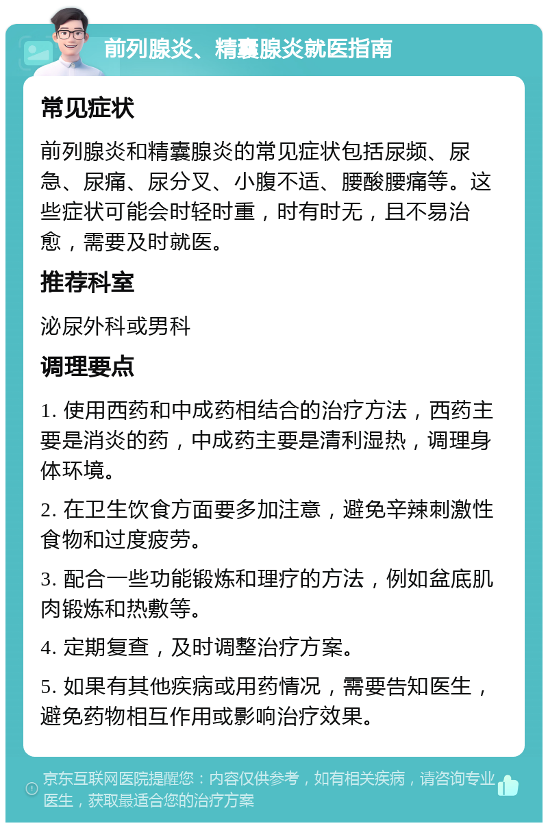 前列腺炎、精囊腺炎就医指南 常见症状 前列腺炎和精囊腺炎的常见症状包括尿频、尿急、尿痛、尿分叉、小腹不适、腰酸腰痛等。这些症状可能会时轻时重，时有时无，且不易治愈，需要及时就医。 推荐科室 泌尿外科或男科 调理要点 1. 使用西药和中成药相结合的治疗方法，西药主要是消炎的药，中成药主要是清利湿热，调理身体环境。 2. 在卫生饮食方面要多加注意，避免辛辣刺激性食物和过度疲劳。 3. 配合一些功能锻炼和理疗的方法，例如盆底肌肉锻炼和热敷等。 4. 定期复查，及时调整治疗方案。 5. 如果有其他疾病或用药情况，需要告知医生，避免药物相互作用或影响治疗效果。