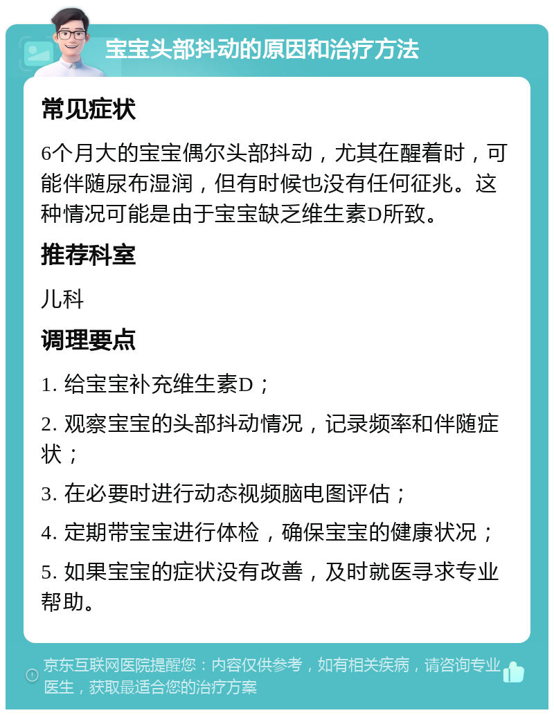 宝宝头部抖动的原因和治疗方法 常见症状 6个月大的宝宝偶尔头部抖动，尤其在醒着时，可能伴随尿布湿润，但有时候也没有任何征兆。这种情况可能是由于宝宝缺乏维生素D所致。 推荐科室 儿科 调理要点 1. 给宝宝补充维生素D； 2. 观察宝宝的头部抖动情况，记录频率和伴随症状； 3. 在必要时进行动态视频脑电图评估； 4. 定期带宝宝进行体检，确保宝宝的健康状况； 5. 如果宝宝的症状没有改善，及时就医寻求专业帮助。