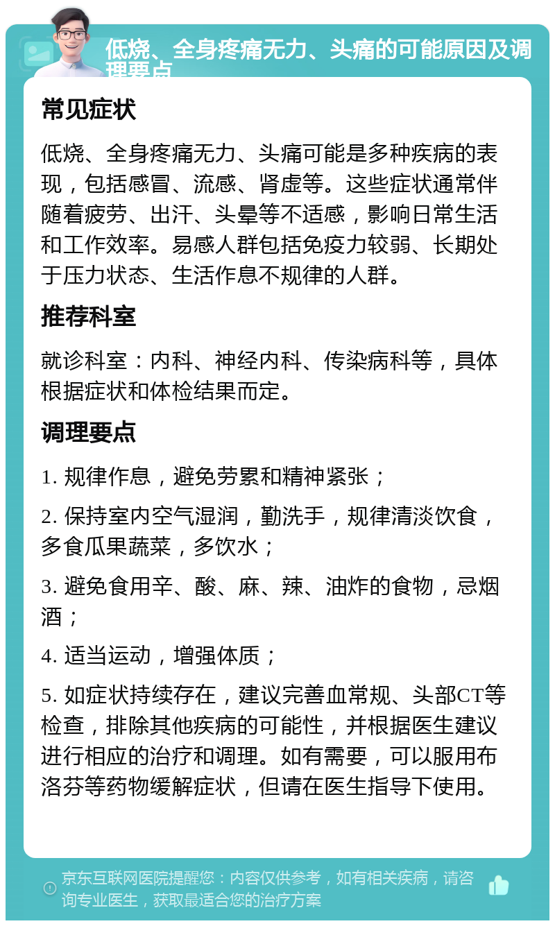 低烧、全身疼痛无力、头痛的可能原因及调理要点 常见症状 低烧、全身疼痛无力、头痛可能是多种疾病的表现，包括感冒、流感、肾虚等。这些症状通常伴随着疲劳、出汗、头晕等不适感，影响日常生活和工作效率。易感人群包括免疫力较弱、长期处于压力状态、生活作息不规律的人群。 推荐科室 就诊科室：内科、神经内科、传染病科等，具体根据症状和体检结果而定。 调理要点 1. 规律作息，避免劳累和精神紧张； 2. 保持室内空气湿润，勤洗手，规律清淡饮食，多食瓜果蔬菜，多饮水； 3. 避免食用辛、酸、麻、辣、油炸的食物，忌烟酒； 4. 适当运动，增强体质； 5. 如症状持续存在，建议完善血常规、头部CT等检查，排除其他疾病的可能性，并根据医生建议进行相应的治疗和调理。如有需要，可以服用布洛芬等药物缓解症状，但请在医生指导下使用。